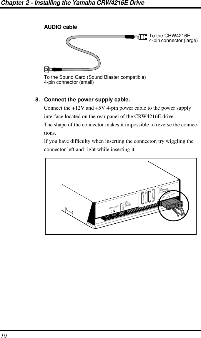  Chapter 2 - Installing the Yamaha CRW4216E Drive 10 AUDIO cable8. Connect the power supply cable. Connect the +12V and +5V 4-pin power cable to the power supply interface located on the rear panel of the CRW4216E drive.The shape of the connector makes it impossible to reverse the connec-tions.If you have difﬁculty when inserting the connector, try wiggling the connector left and right while inserting it.To the CRW4216E4-pin connector (large)To the Sound Card (Sound Blaster compatible)4-pin connector (small)IDEINTERFACECONNECTORDC  INPUT15V+12V+GR G LAUDIO  OUTCSELSLAVEMASTER