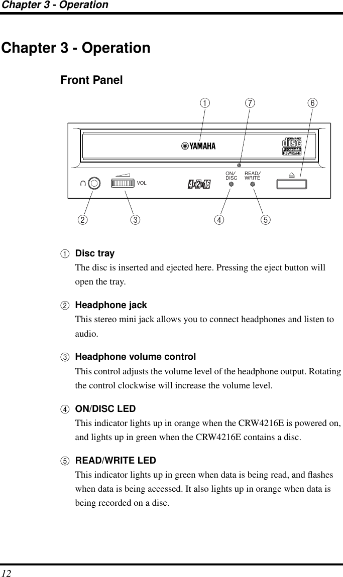 Chapter 3 - Operation12Chapter 3 - OperationFront Panel1Disc trayThe disc is inserted and ejected here. Pressing the eject button will open the tray.2Headphone jackThis stereo mini jack allows you to connect headphones and listen to audio.3Headphone volume controlThis control adjusts the volume level of the headphone output. Rotating the control clockwise will increase the volume level.4ON/DISC LEDThis indicator lights up in orange when the CRW4216E is powered on, and lights up in green when the CRW4216E contains a disc.5READ/WRITE LEDThis indicator lights up in green when data is being read, and ﬂashes when data is being accessed. It also lights up in orange when data is being recorded on a disc.ON/DISC READ/WRITEVOL1 7 62 3 4 5