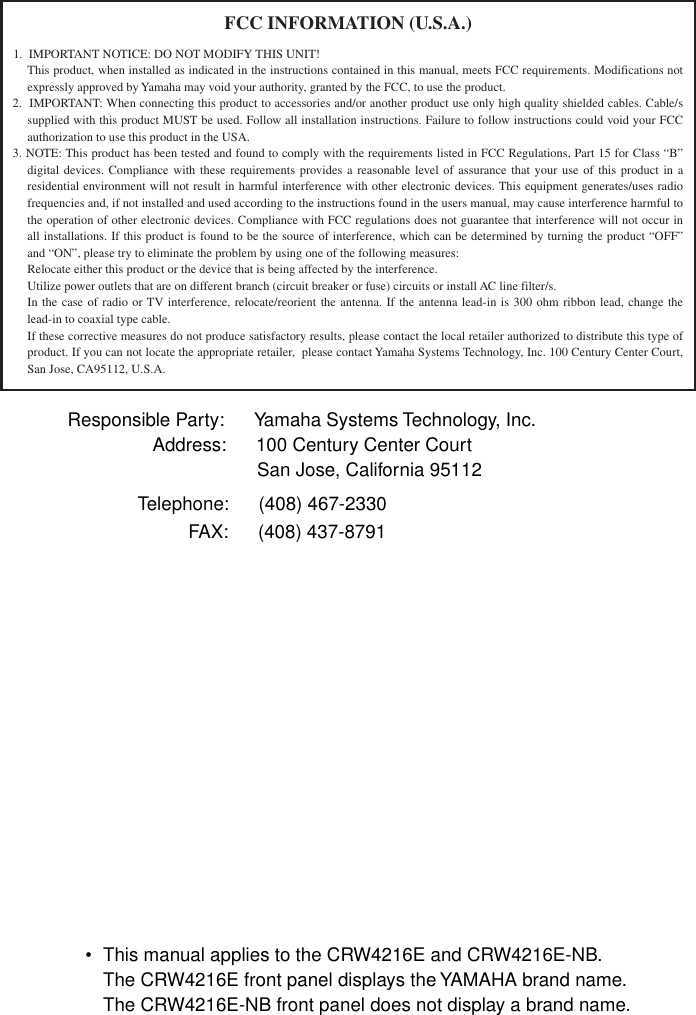   • This manual applies to the CRW4216E and CRW4216E-NB.The CRW4216E front panel displays the YAMAHA brand name.The CRW4216E-NB front panel does not display a brand name.FCC INFORMATION (U.S.A.)1.  IMPORTANT NOTICE: DO NOT MODIFY THIS UNIT!This product, when installed as indicated in the instructions contained in this manual, meets FCC requirements. Modifications not expressly approved by Yamaha may void your authority, granted by the FCC, to use the product.2.  IMPORTANT: When connecting this product to accessories and/or another product use only high quality shielded cables. Cable/s supplied with this product MUST be used. Follow all installation instructions. Failure to follow instructions could void your FCC authorization to use this product in the USA.3. NOTE: This product has been tested and found to comply with the requirements listed in FCC Regulations, Part 15 for Class “B” digital devices. Compliance with these requirements provides a reasonable level of assurance that your use of this product in a residential environment will not result in harmful interference with other electronic devices. This equipment generates/uses radio frequencies and, if not installed and used according to the instructions found in the users manual, may cause interference harmful to the operation of other electronic devices. Compliance with FCC regulations does not guarantee that interference will not occur in all installations. If this product is found to be the source of interference, which can be determined by turning the product “OFF” and “ON”, please try to eliminate the problem by using one of the following measures:Relocate either this product or the device that is being affected by the interference.Utilize power outlets that are on different branch (circuit breaker or fuse) circuits or install AC line filter/s.In the case of radio or TV interference, relocate/reorient the antenna. If the antenna lead-in is 300 ohm ribbon lead, change the lead-in to coaxial type cable.If these corrective measures do not produce satisfactory results, please contact the local retailer authorized to distribute this type of product. If you can not locate the appropriate retailer,  please contact Yamaha Systems Technology, Inc. 100 Century Center Court, San Jose, CA95112, U.S.A.Responsible Party: Yamaha Systems Technology, Inc.    Address: 100 Century Center Court                          San Jose, California 95112Telephone: (408) 467-2330FAX: (408) 437-8791