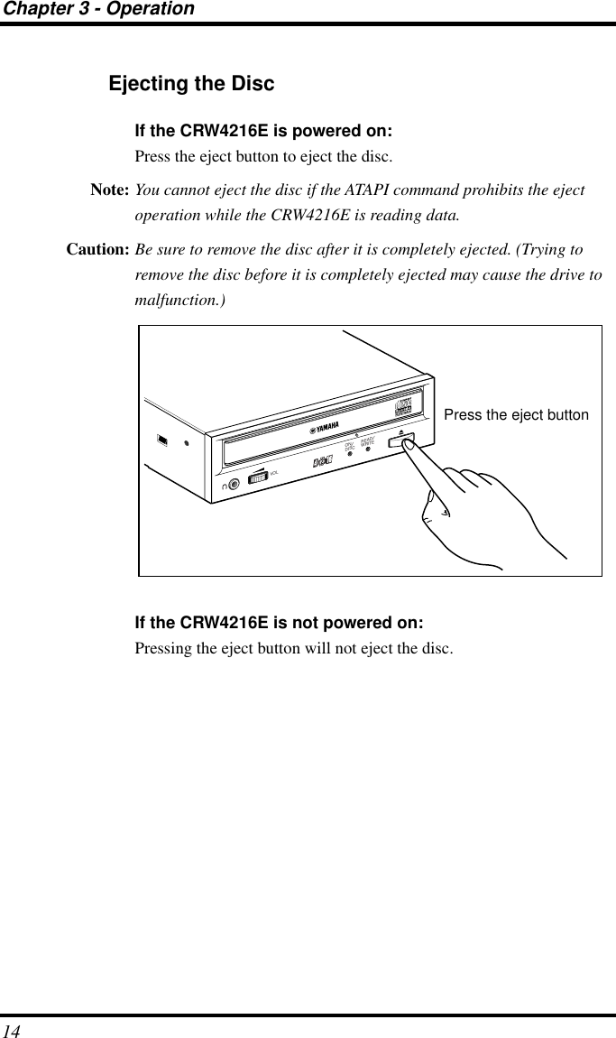 Chapter 3 - Operation14Ejecting the DiscIf the CRW4216E is powered on:Press the eject button to eject the disc.Note: You cannot eject the disc if the ATAPI command prohibits the eject operation while the CRW4216E is reading data.Caution: Be sure to remove the disc after it is completely ejected. (Trying to remove the disc before it is completely ejected may cause the drive to malfunction.)If the CRW4216E is not powered on:Pressing the eject button will not eject the disc.ON/DISCREAD/WRITEVOLPress the eject button