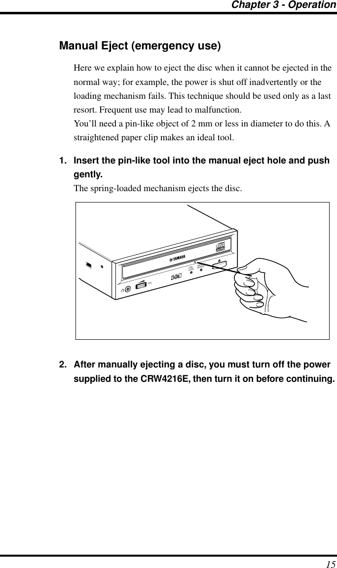 Chapter 3 - Operation15Manual Eject (emergency use)Here we explain how to eject the disc when it cannot be ejected in the normal way; for example, the power is shut off inadvertently or the loading mechanism fails. This technique should be used only as a last resort. Frequent use may lead to malfunction.You’ll need a pin-like object of 2 mm or less in diameter to do this. A straightened paper clip makes an ideal tool.1. Insert the pin-like tool into the manual eject hole and push gently. The spring-loaded mechanism ejects the disc. 2. After manually ejecting a disc, you must turn off the power supplied to the CRW4216E, then turn it on before continuing.ON/DISCREAD/WRITEVOL