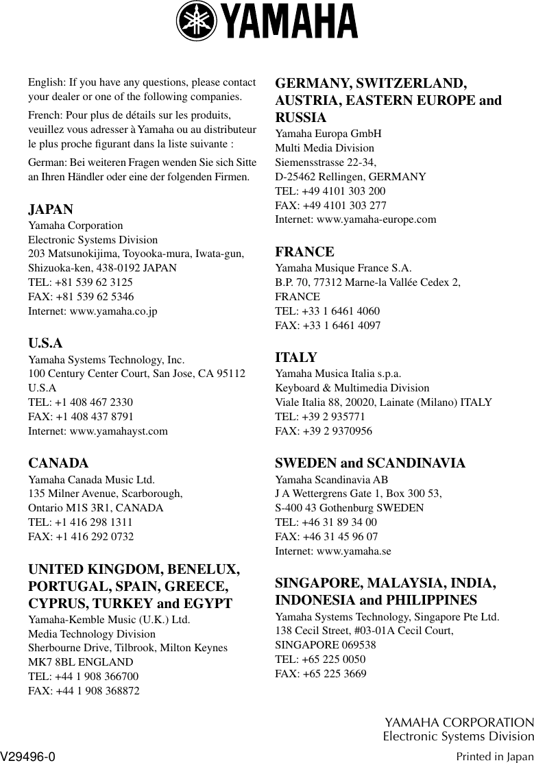  English: If you have any questions, please contact your dealer or one of the following companies.French: Pour plus de détails sur les produits, veuillez vous adresser à Yamaha ou au distributeur le plus proche ﬁgurant dans la liste suivante :German: Bei weiteren Fragen wenden Sie sich Sitte an Ihren Händler oder eine der folgenden Firmen. JAPAN Yamaha CorporationElectronic Systems Division203 Matsunokijima, Toyooka-mura, Iwata-gun,Shizuoka-ken, 438-0192 JAPANTEL: +81 539 62 3125FAX: +81 539 62 5346Internet: www.yamaha.co.jp U.S.A Yamaha Systems Technology, Inc.100 Century Center Court, San Jose, CA 95112 U.S.ATEL: +1 408 467 2330FAX: +1 408 437 8791Internet: www.yamahayst.com CANADA Yamaha Canada Music Ltd.135 Milner Avenue, Scarborough, Ontario M1S 3R1, CANADATEL: +1 416 298 1311FAX: +1 416 292 0732 UNITED KINGDOM, BENELUX, PORTUGAL, SPAIN, GREECE, CYPRUS, TURKEY and EGYPT  Yamaha-Kemble Music (U.K.) Ltd.Media Technology DivisionSherbourne Drive, Tilbrook, Milton Keynes MK7 8BL ENGLANDTEL: +44 1 908 366700FAX: +44 1 908 368872 GERMANY, SWITZERLAND,AUSTRIA, EASTERN EUROPE and RUSSIA Yamaha Europa GmbHMulti Media DivisionSiemensstrasse 22-34,D-25462 Rellingen, GERMANYTEL: +49 4101 303 200FAX: +49 4101 303 277Internet: www.yamaha-europe.com FRANCE Yamaha Musique France S.A.B.P. 70, 77312 Marne-la Vallée Cedex 2, FRANCETEL: +33 1 6461 4060FAX: +33 1 6461 4097 ITALY Yamaha Musica Italia s.p.a.Keyboard &amp; Multimedia DivisionViale Italia 88, 20020, Lainate (Milano) ITALYTEL: +39 2 935771FAX: +39 2 9370956 SWEDEN and SCANDINAVIA Yamaha Scandinavia ABJ A Wettergrens Gate 1, Box 300 53,S-400 43 Gothenburg SWEDENTEL: +46 31 89 34 00FAX: +46 31 45 96 07Internet: www.yamaha.se SINGAPORE, MALAYSIA, INDIA, INDONESIA and PHILIPPINES Yamaha Systems Technology, Singapore Pte Ltd.138 Cecil Street, #03-01A Cecil Court,SINGAPORE 069538TEL: +65 225 0050FAX: +65 225 3669 YAMAHA CORPORATIONElectronic Systems Division Printed in Japan V29496-0