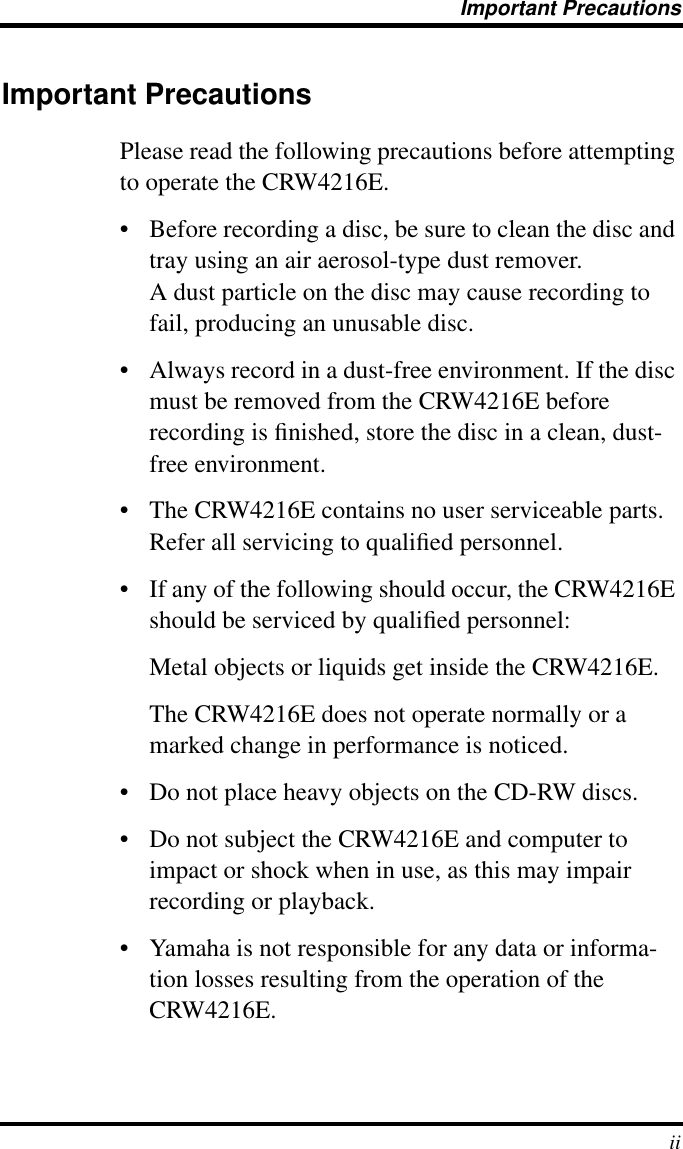  Important Precautions ii Important Precautions Please read the following precautions before attempting to operate the CRW4216E.• Before recording a disc, be sure to clean the disc and tray using an air aerosol-type dust remover.A dust particle on the disc may cause recording to fail, producing an unusable disc.• Always record in a dust-free environment. If the disc must be removed from the CRW4216E before recording is ﬁnished, store the disc in a clean, dust-free environment.• The CRW4216E contains no user serviceable parts. Refer all servicing to qualiﬁed personnel.• If any of the following should occur, the CRW4216E should be serviced by qualiﬁed personnel: Metal objects or liquids get inside the CRW4216E. The CRW4216E does not operate normally or a marked change in performance is noticed.• Do not place heavy objects on the CD-RW discs.• Do not subject the CRW4216E and computer to impact or shock when in use, as this may impair recording or playback.• Yamaha is not responsible for any data or informa-tion losses resulting from the operation of the CRW4216E.