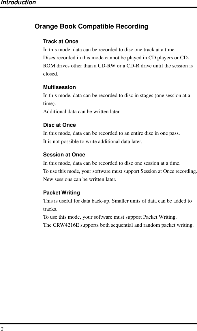  Introduction 2 Orange Book Compatible Recording Track at Once In this mode, data can be recorded to disc one track at a time.Discs recorded in this mode cannot be played in CD players or CD-ROM drives other than a CD-RW or a CD-R drive until the session is closed. Multisession In this mode, data can be recorded to disc in stages (one session at a time).Additional data can be written later. Disc at Once In this mode, data can be recorded to an entire disc in one pass.It is not possible to write additional data later. Session at Once In this mode, data can be recorded to disc one session at a time.To use this mode, your software must support Session at Once recording.New sessions can be written later. Packet Writing This is useful for data back-up. Smaller units of data can be added to tracks.To use this mode, your software must support Packet Writing.The CRW4216E supports both sequential and random packet writing.