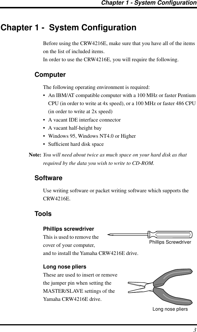  Chapter 1 - System Configuration 3 Chapter 1 -  System Conﬁguration Before using the CRW4216E, make sure that you have all of the items on the list of included items.In order to use the CRW4216E, you will require the following. Computer The following operating environment is required:• An IBM/AT compatible computer with a 100 MHz or faster Pentium CPU (in order to write at 4x speed), or a 100 MHz or faster 486 CPU (in order to write at 2x speed)• A vacant IDE interface connector• A vacant half-height bay• Windows 95, Windows NT4.0 or Higher• Sufﬁcient hard disk space Note: You will need about twice as much space on your hard disk as that required by the data you wish to write to CD-ROM. Software Use writing software or packet writing software which supports the CRW4216E. Tools Phillips screwdriver This is used to remove the cover of your computer, and to install the Yamaha CRW4216E drive. Long nose pliers These are used to insert or remove the jumper pin when setting the MASTER/SLAVE settings of the Yamaha CRW4216E drive.Phillips ScrewdriverLong nose pliers