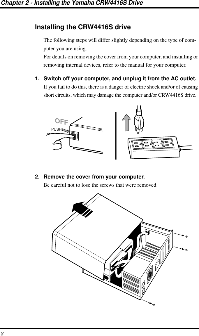 Chapter 2 - Installing the Yamaha CRW4416S Drive8Installing the CRW4416S driveThe following steps will differ slightly depending on the type of com-puter you are using.For details on removing the cover from your computer, and installing or removing internal devices, refer to the manual for your computer.1. Switch off your computer, and unplug it from the AC outlet.If you fail to do this, there is a danger of electric shock and/or of causing short circuits, which may damage the computer and/or CRW4416S drive.2. Remove the cover from your computer.Be careful not to lose the screws that were removed.PUSHOFF