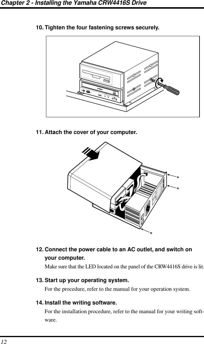 Chapter 2 - Installing the Yamaha CRW4416S Drive1210. Tighten the four fastening screws securely.11. Attach the cover of your computer.12. Connect the power cable to an AC outlet, and switch on your computer.Make sure that the LED located on the panel of the CRW4416S drive is lit.13. Start up your operating system.For the procedure, refer to the manual for your operation system.14. Install the writing software.For the installation procedure, refer to the manual for your writing soft-ware.ON/DISCREAD/WRITEVOL