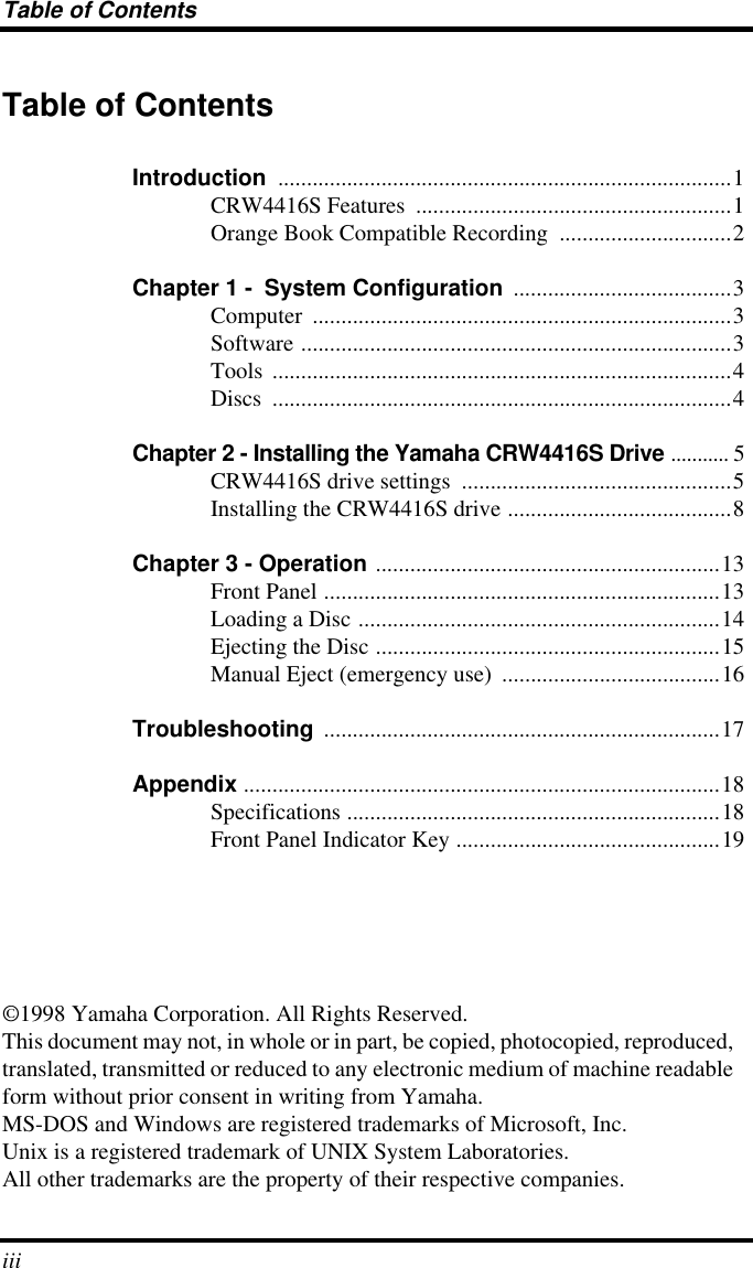  Table of Contents iii Table of Contents Introduction  ...............................................................................1CRW4416S Features  .......................................................1Orange Book Compatible Recording  ..............................2 Chapter 1 -    System Configuration  ......................................3Computer .........................................................................3Software ...........................................................................3Tools ................................................................................4Discs ................................................................................4 Chapter 2 - Installing the Yamaha CRW4416S Drive  ........... 5CRW4416S drive settings  ...............................................5Installing the CRW4416S drive .......................................8 Chapter 3 - Operation  ............................................................13Front Panel .....................................................................13Loading a Disc ...............................................................14Ejecting the Disc ............................................................15Manual Eject (emergency use)  ......................................16 Troubleshooting  .....................................................................17 Appendix  ...................................................................................18Specifications .................................................................18Front Panel Indicator Key ..............................................19©1998 Yamaha Corporation. All Rights Reserved.This document may not, in whole or in part, be copied, photocopied, reproduced, translated, transmitted or reduced to any electronic medium of machine readable form without prior consent in writing from Yamaha.MS-DOS and Windows are registered trademarks of Microsoft, Inc.Unix is a registered trademark of UNIX System Laboratories.All other trademarks are the property of their respective companies.