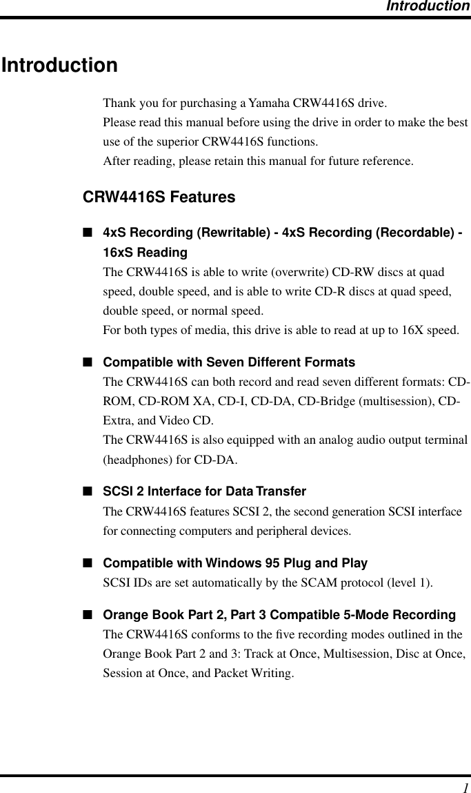  Introduction 1 Introduction Thank you for purchasing a Yamaha CRW4416S drive.Please read this manual before using the drive in order to make the best use of the superior CRW4416S functions.After reading, please retain this manual for future reference. CRW4416S Features ■ 4xS Recording (Rewritable) - 4xS Recording (Recordable) - 16xS Reading The CRW4416S is able to write (overwrite) CD-RW discs at quad speed, double speed, and is able to write CD-R discs at quad speed, double speed, or normal speed.For both types of media, this drive is able to read at up to 16X speed. ■ Compatible with Seven Different Formats The CRW4416S can both record and read seven different formats: CD-ROM, CD-ROM XA, CD-I, CD-DA, CD-Bridge (multisession), CD-Extra, and Video CD.The CRW4416S is also equipped with an analog audio output terminal (headphones) for CD-DA. ■ SCSI 2 Interface for Data Transfer The CRW4416S features SCSI 2, the second generation SCSI interface for connecting computers and peripheral devices.  ■ Compatible with Windows 95 Plug and Play SCSI IDs are set automatically by the SCAM protocol (level 1). ■ Orange Book Part 2, Part 3 Compatible 5-Mode Recording The CRW4416S conforms to the ﬁve recording modes outlined in the Orange Book Part 2 and 3: Track at Once, Multisession, Disc at Once, Session at Once, and Packet Writing.