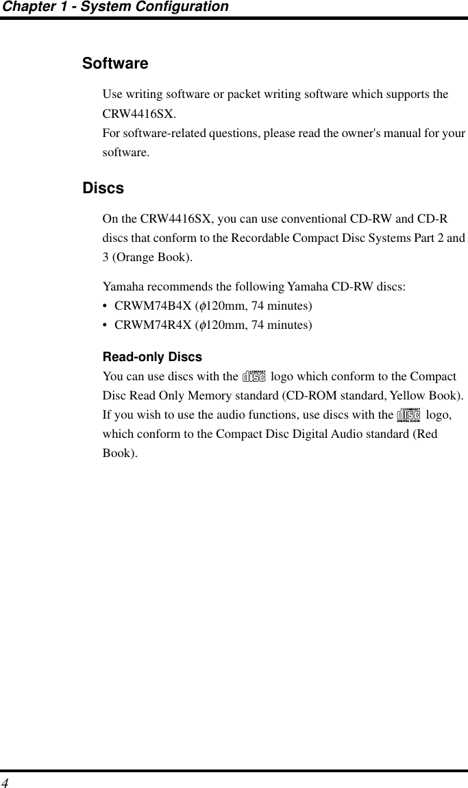  Chapter 1 - System Configuration 4 Software Use writing software or packet writing software which supports the CRW4416SX.For software-related questions, please read the owner&apos;s manual for your software. Discs On the CRW4416SX, you can use conventional CD-RW and CD-R discs that conform to the Recordable Compact Disc Systems Part 2 and 3 (Orange Book).Yamaha recommends the following Yamaha CD-RW discs:• CRWM74B4X ( φ 120mm, 74 minutes)• CRWM74R4X ( φ 120mm, 74 minutes) Read-only Discs You can use discs with the   logo which conform to the Compact Disc Read Only Memory standard (CD-ROM standard, Yellow Book). If you wish to use the audio functions, use discs with the   logo, which conform to the Compact Disc Digital Audio standard (Red Book).
