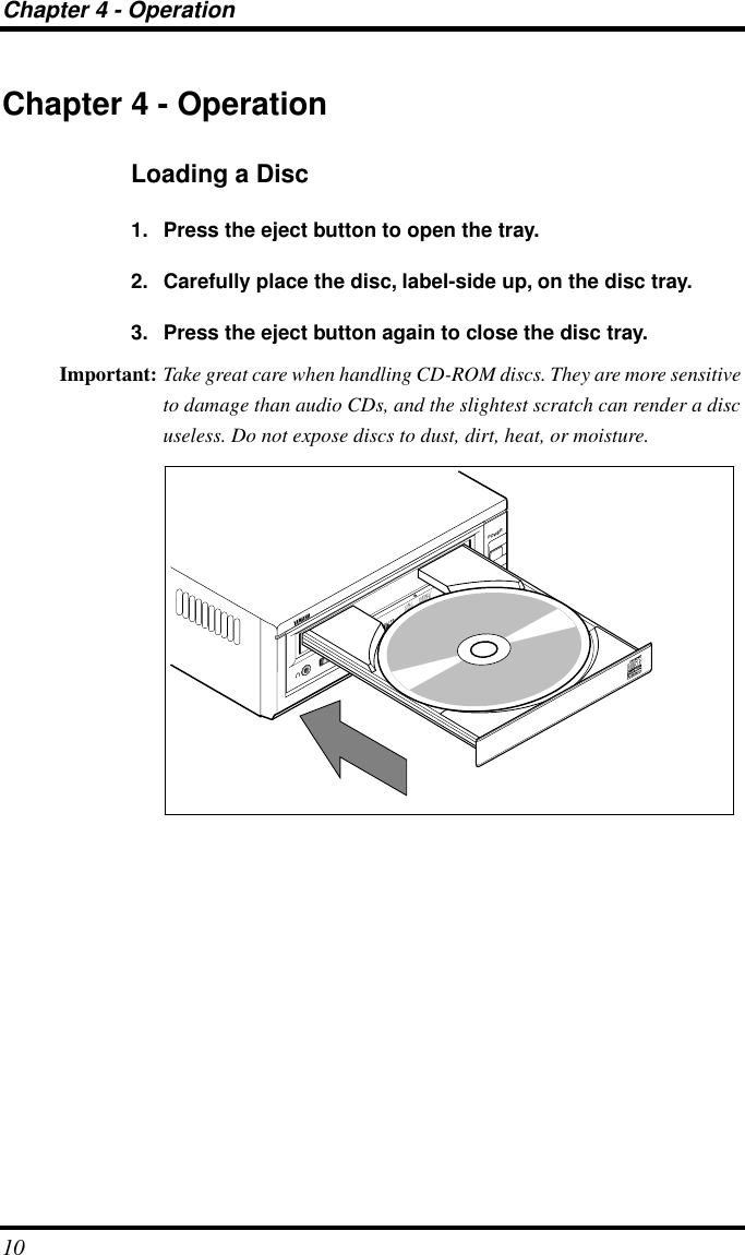 Chapter 4 - Operation10Chapter 4 - OperationLoading a Disc1. Press the eject button to open the tray.2. Carefully place the disc, label-side up, on the disc tray.3. Press the eject button again to close the disc tray.Important: Take great care when handling CD-ROM discs. They are more sensitive to damage than audio CDs, and the slightest scratch can render a disc useless. Do not expose discs to dust, dirt, heat, or moisture.CRW4416SXPOWERON/DISCREAD/WRITEVOL