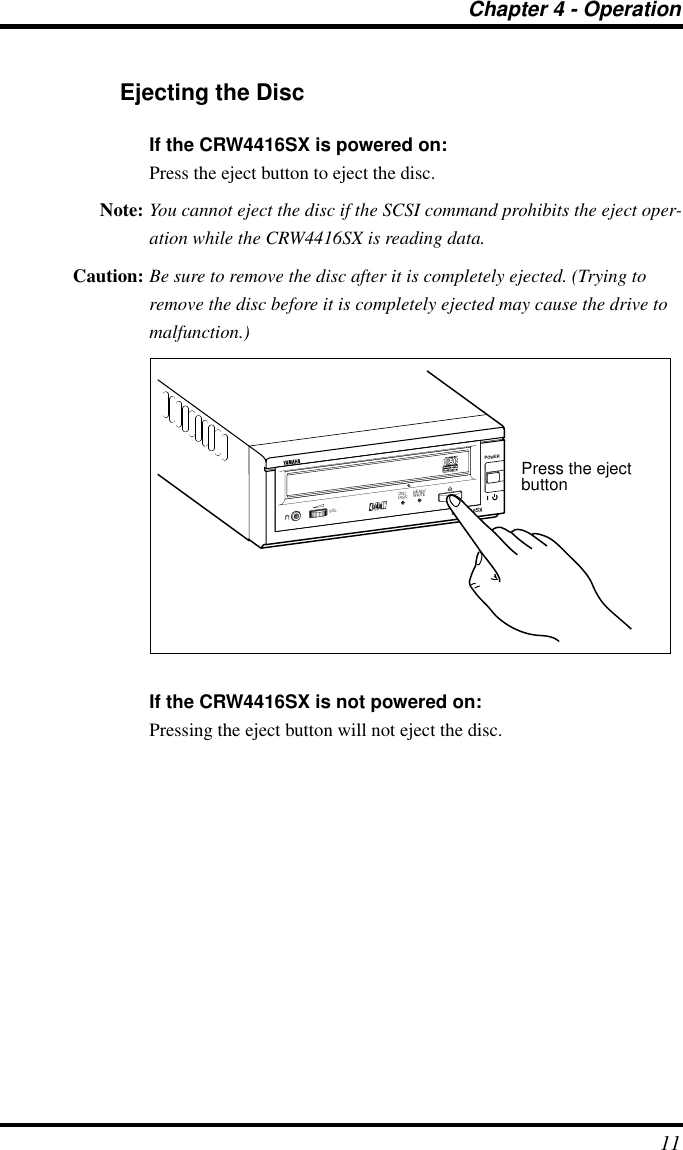 Chapter 4 - Operation11Ejecting the DiscIf the CRW4416SX is powered on:Press the eject button to eject the disc.Note: You cannot eject the disc if the SCSI command prohibits the eject oper-ation while the CRW4416SX is reading data.Caution: Be sure to remove the disc after it is completely ejected. (Trying to remove the disc before it is completely ejected may cause the drive to malfunction.)If the CRW4416SX is not powered on:Pressing the eject button will not eject the disc.CRW4416SXPOWERON/DISCREAD/WRITEVOLPress the eject button
