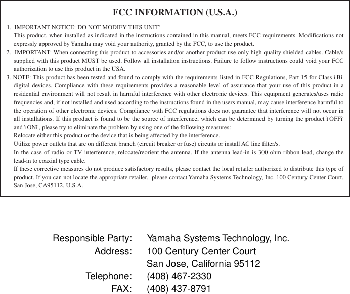   Responsible Party: Yamaha Systems Technology, Inc.Address: 100 Century Center CourtSan Jose, California 95112Telephone: (408) 467-2330FAX: (408) 437-8791FCC INFORMATION (U.S.A.)1.  IMPORTANT NOTICE: DO NOT MODIFY THIS UNIT!This product, when installed as indicated in the instructions contained in this manual, meets FCC requirements. Modifications not expressly approved by Yamaha may void your authority, granted by the FCC, to use the product.2.  IMPORTANT: When connecting this product to accessories and/or another product use only high quality shielded cables. Cable/s supplied with this product MUST be used. Follow all installation instructions. Failure to follow instructions could void your FCC authorization to use this product in the USA.3. NOTE: This product has been tested and found to comply with the requirements listed in FCC Regulations, Part 15 for Class ìBî  digital devices. Compliance with these requirements provides a reasonable level of assurance that your use of this product in a residential environment will not result in harmful interference with other electronic devices. This equipment generates/uses radio frequencies and, if not installed and used according to the instructions found in the users manual, may cause interference harmful to the operation of other electronic devices. Compliance with FCC regulations does not guarantee that interference will not occur in all installations. If this product is found to be the source of interference, which can be determined by turning the product ì OFFî  and ì ONî , please try to eliminate the problem by using one of the following measures:Relocate either this product or the device that is being affected by the interference.Utilize power outlets that are on different branch (circuit breaker or fuse) circuits or install AC line filter/s.In the case of radio or TV interference, relocate/reorient the antenna. If the antenna lead-in is 300 ohm ribbon lead, change the lead-in to coaxial type cable.If these corrective measures do not produce satisfactory results, please contact the local retailer authorized to distribute this type of product. If you can not locate the appropriate retailer,  please contact Yamaha Systems Technology, Inc. 100 Century Center Court, San Jose, CA95112, U.S.A.