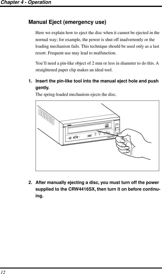 Chapter 4 - Operation12Manual Eject (emergency use)Here we explain how to eject the disc when it cannot be ejected in the normal way; for example, the power is shut off inadvertently or the loading mechanism fails. This technique should be used only as a last resort. Frequent use may lead to malfunction.You’ll need a pin-like object of 2 mm or less in diameter to do this. A straightened paper clip makes an ideal tool.1. Insert the pin-like tool into the manual eject hole and push gently. The spring-loaded mechanism ejects the disc. 2. After manually ejecting a disc, you must turn off the power supplied to the CRW4416SX, then turn it on before continu-ing.CRW4416SXPOWERON/DISCREAD/WRITEVOL