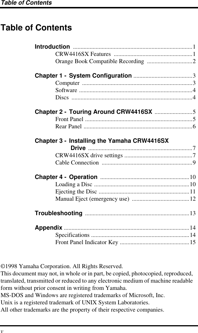  Table of Contents v Table of Contents Introduction  ...............................................................................1CRW4416SX Features  ....................................................1Orange Book Compatible Recording  ..............................2 Chapter 1 -  System Configuration  .......................................3Computer .........................................................................3Software ...........................................................................4Discs ................................................................................4 Chapter 2 -  Touring Around CRW4416SX  .........................5Front Panel .......................................................................5Rear Panel ........................................................................6 Chapter 3 -  Installing the Yamaha CRW4416SX   Drive  .....................................................................7CRW4416SX drive settings .............................................7Cable Connection  ............................................................9 Chapter 4 -  Operation  ...........................................................10Loading a Disc ...............................................................10Ejecting the Disc ............................................................11Manual Eject (emergency use)  ......................................12 Troubleshooting  .....................................................................13 Appendix  ...................................................................................14Specifications .................................................................14Front Panel Indicator Key ..............................................15©1998 Yamaha Corporation. All Rights Reserved.This document may not, in whole or in part, be copied, photocopied, reproduced, translated, transmitted or reduced to any electronic medium of machine readable form without prior consent in writing from Yamaha.MS-DOS and Windows are registered trademarks of Microsoft, Inc.Unix is a registered trademark of UNIX System Laboratories.All other trademarks are the property of their respective companies.