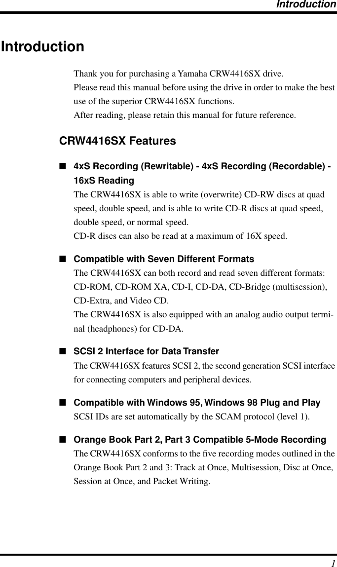  Introduction 1 Introduction Thank you for purchasing a Yamaha CRW4416SX drive.Please read this manual before using the drive in order to make the best use of the superior CRW4416SX functions.After reading, please retain this manual for future reference. CRW4416SX Features ■ 4xS Recording (Rewritable) - 4xS Recording (Recordable) - 16xS Reading The CRW4416SX is able to write (overwrite) CD-RW discs at quad speed, double speed, and is able to write CD-R discs at quad speed, double speed, or normal speed.CD-R discs can also be read at a maximum of 16X speed. ■ Compatible with Seven Different Formats The CRW4416SX can both record and read seven different formats: CD-ROM, CD-ROM XA, CD-I, CD-DA, CD-Bridge (multisession), CD-Extra, and Video CD.The CRW4416SX is also equipped with an analog audio output termi-nal (headphones) for CD-DA. ■ SCSI 2 Interface for Data Transfer The CRW4416SX features SCSI 2, the second generation SCSI interface for connecting computers and peripheral devices.  ■ Compatible with Windows 95, Windows 98 Plug and Play SCSI IDs are set automatically by the SCAM protocol (level 1). ■ Orange Book Part 2, Part 3 Compatible 5-Mode Recording The CRW4416SX conforms to the ﬁve recording modes outlined in the Orange Book Part 2 and 3: Track at Once, Multisession, Disc at Once, Session at Once, and Packet Writing.