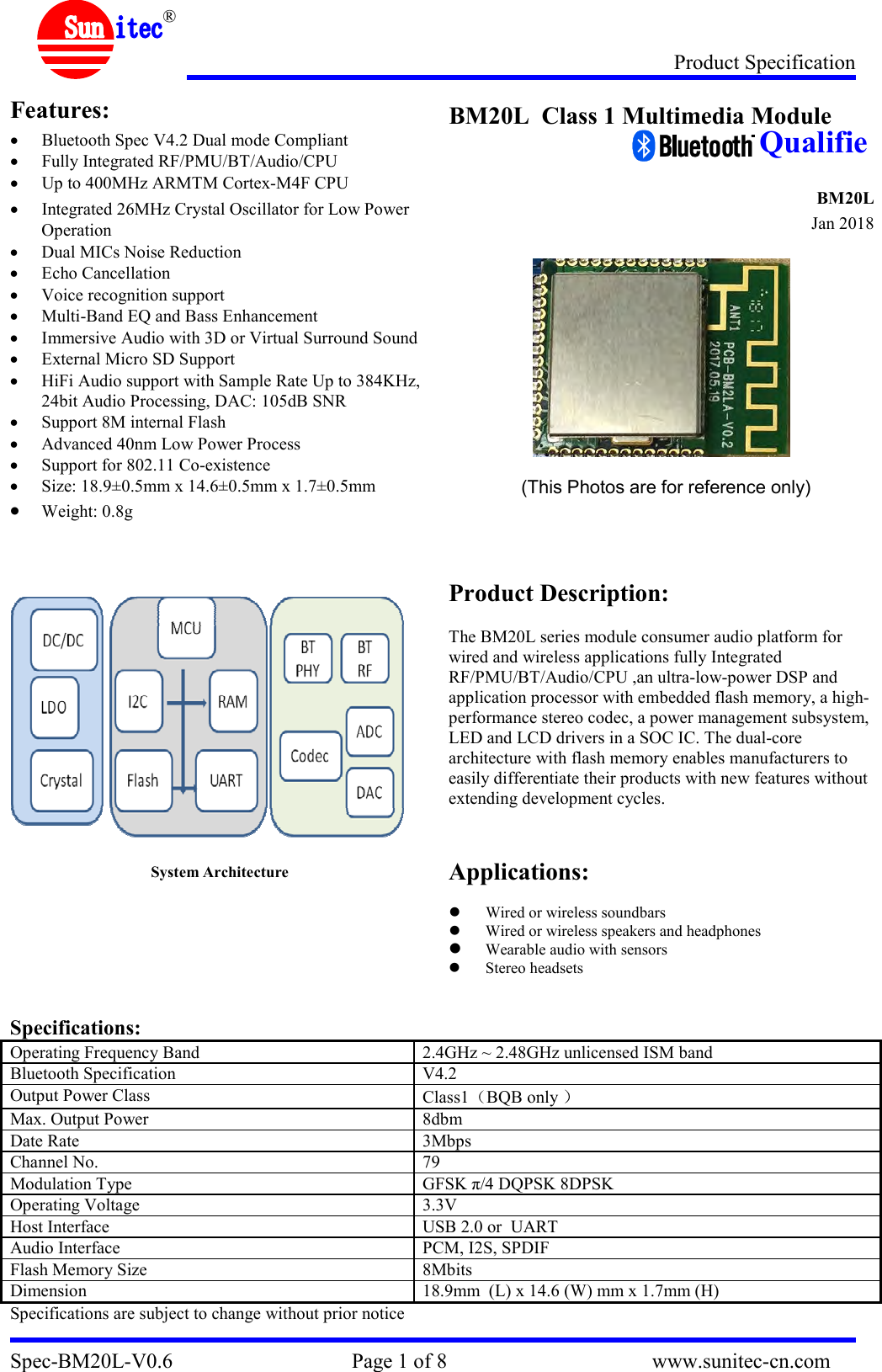 Product Specification Spec-BM20L-V0.6                                  Page 1 of 8                                       www.sunitec-cn.com  ® Features:  Bluetooth Spec V4.2 Dual mode Compliant   Fully Integrated RF/PMU/BT/Audio/CPU  Up to 400MHz ARMTM Cortex-M4F CPU  Integrated 26MHz Crystal Oscillator for Low Power Operation  Dual MICs Noise Reduction  Echo Cancellation  Voice recognition support    Multi-Band EQ and Bass Enhancement  Immersive Audio with 3D or Virtual Surround Sound  External Micro SD Support  HiFi Audio support with Sample Rate Up to 384KHz, 24bit Audio Processing, DAC: 105dB SNR  Support 8M internal Flash  Advanced 40nm Low Power Process  Support for 802.11 Co-existence  Size: 18.9±0.5mm x 14.6±0.5mm x 1.7±0.5mm     Weight: 0.8g      System Architecture  BM20L  Class 1 Multimedia Module                                                                              BM20L                            Jan 2018      (This Photos are for reference only)     Product Description:  The BM20L series module consumer audio platform for wired and wireless applications fully Integrated RF/PMU/BT/Audio/CPU ,an ultra-low-power DSP and application processor with embedded flash memory, a high-performance stereo codec, a power management subsystem, LED and LCD drivers in a SOC IC. The dual-core architecture with flash memory enables manufacturers to easily differentiate their products with new features without extending development cycles.   Applications:   Wired or wireless soundbars  Wired or wireless speakers and headphones  Wearable audio with sensors  Stereo headsets   Specifications: Operating Frequency Band  2.4GHz ~ 2.48GHz unlicensed ISM band Bluetooth Specification  V4.2 Output Power Class  Class1 BQB only   Max. Output Power  8dbm Date Rate  3Mbps Channel No.  79 Modulation Type  GFSK π/4 DQPSK 8DPSK Operating Voltage  3.3V Host Interface  USB 2.0 or  UART Audio Interface  PCM, I2S, SPDIF Flash Memory Size  8Mbits Dimension  18.9mm  (L) x 14.6 (W) mm x 1.7mm (H) Specifications are subject to change without prior notice  Qualifie