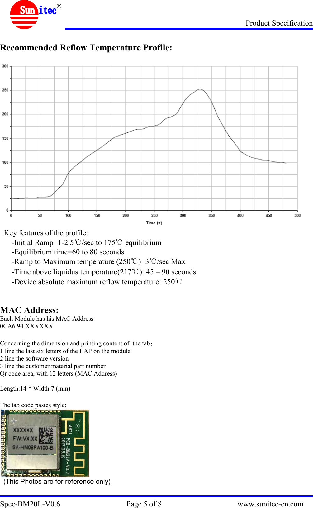 Product Specification Spec-BM20L-V0.6                                  Page 5 of 8                                       www.sunitec-cn.com  ®  Recommended Reflow Temperature Profile:   Key features of the profile: -Initial Ramp=1-2.5℃/sec to 175℃ equilibrium -Equilibrium time=60 to 80 seconds -Ramp to Maximum temperature (250℃)=3℃/sec Max -Time above liquidus temperature(217℃): 45 – 90 seconds -Device absolute maximum reflow temperature: 250℃   MAC Address: Each Module has his MAC Address 0CA6 94 XXXXXX  Concerning the dimension and printing content of  the tab  1 line the last six letters of the LAP on the module 2 line the software version 3 line the customer material part number Qr code area, with 12 letters (MAC Address)  Length:14 * Width:7 (mm)  The tab code pastes style:    (This Photos are for reference only)  