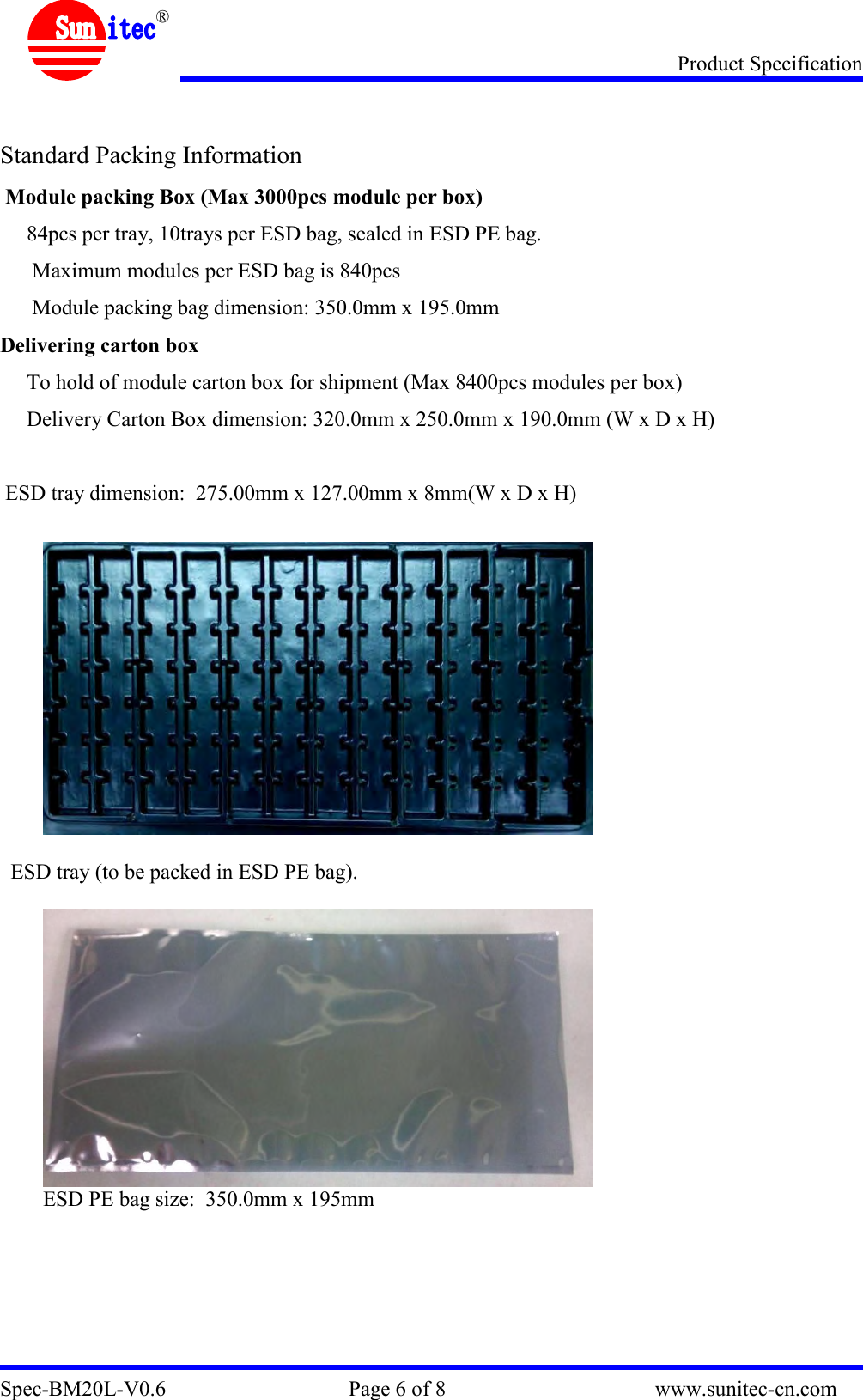 Product Specification Spec-BM20L-V0.6                                  Page 6 of 8                                       www.sunitec-cn.com  ®   Standard Packing Information  Module packing Box (Max 3000pcs module per box)      84pcs per tray, 10trays per ESD bag, sealed in ESD PE bag.       Maximum modules per ESD bag is 840pcs       Module packing bag dimension: 350.0mm x 195.0mm  Delivering carton box      To hold of module carton box for shipment (Max 8400pcs modules per box)      Delivery Carton Box dimension: 320.0mm x 250.0mm x 190.0mm (W x D x H)   ESD tray dimension:  275.00mm x 127.00mm x 8mm(W x D x H)           ESD tray (to be packed in ESD PE bag).   ESD PE bag size:  350.0mm x 195mm        