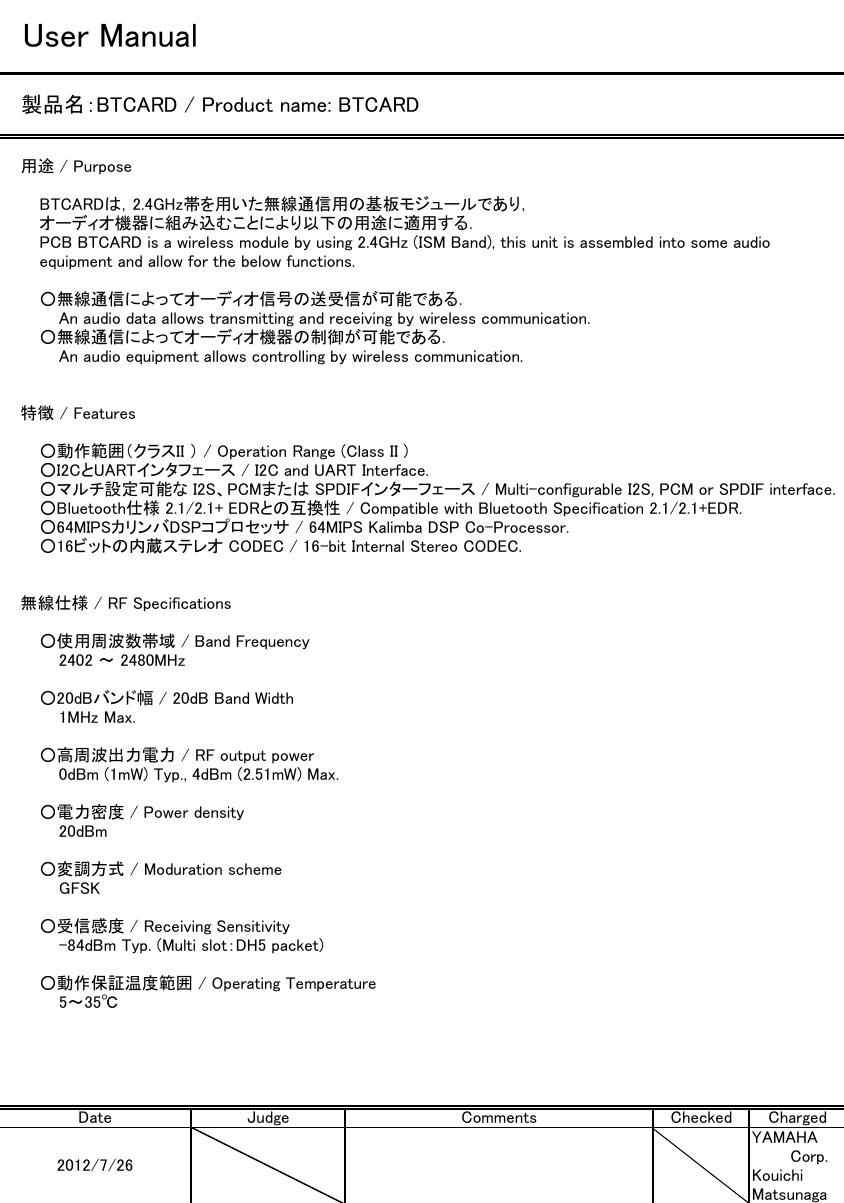 User Manual製品名：BTCARD / Product name: BTCARD用途 / PurposeBTCARDは，2.4GHz帯を用いた無線通信用の基板モジュールであり，オーディオ機器に組み込むことにより以下の用途に適用する．PCB BTCARD is a wireless module by using 2.4GHz (ISM Band), this unit is assembled into some audioequipment and allow for the below functions.○無線通信によってオーディオ信号の送受信が可能である．An audio data allows transmitting and receiving by wireless communication.○無線通信によってオーディオ機器の制御が可能である．An audio equipment allows controlling by wireless communication.特徴 / Features○動作範囲（クラスII ） / Operation Range (Class II )○I2CとUARTインタフェース / I2C and UART Interface.○マルチ設定可能な I2S、PCMまたは SPDIFインターフェース / Multi-configurable I2S, PCM or SPDIF interface.○Bluetooth仕様 2.1/2.1+ EDRとの互換性 / Compatible with Bluetooth Specification 2.1/2.1+EDR.○64MIPSカリンバDSPコプロセッサ / 64MIPS Kalimba DSP Co-Processor.○16ビットの内蔵ステレオ CODEC / 16-bit Internal Stereo CODEC.無線仕様 / RF Specifications○使用周波数帯域 / Band Frequency2402 ～ 2480MHz○20dBバンド幅 / 20dB Band Width1MHz Max.○高周波出力電力 / RF output power0dBm (1mW) Typ., 4dBm (2.51mW) Max.○電力密度 / Power density20dBm○変調方式 / Moduration schemeGFSK○受信感度 / Receiving Sensitivity-84dBm Typ. (Multi slot：DH5 packet)○動作保証温度範囲 / Operating Temperature5～35℃YAMAHACorp.KouichiMatsunagaChecked ChargedDate2012/7/26CommentsJudge
