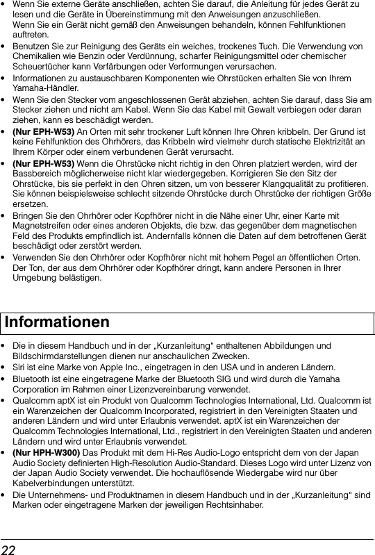 22• Wenn Sie externe Geräte anschließen, achten Sie darauf, die Anleitung für jedes Gerät zu lesen und die Geräte in Übereinstimmung mit den Anweisungen anzuschließen. Wenn Sie ein Gerät nicht gemäß den Anweisungen behandeln, können Fehlfunktionen auftreten.• Benutzen Sie zur Reinigung des Geräts ein weiches, trockenes Tuch. Die Verwendung von Chemikalien wie Benzin oder Verdünnung, scharfer Reinigungsmittel oder chemischer Scheuertücher kann Verfärbungen oder Verformungen verursachen.• Informationen zu austauschbaren Komponenten wie Ohrstücken erhalten Sie von Ihrem Yamaha-Händler.• Wenn Sie den Stecker vom angeschlossenen Gerät abziehen, achten Sie darauf, dass Sie am Stecker ziehen und nicht am Kabel. Wenn Sie das Kabel mit Gewalt verbiegen oder daran ziehen, kann es beschädigt werden.•(Nur EPH-W53) An Orten mit sehr trockener Luft können Ihre Ohren kribbeln. Der Grund ist keine Fehlfunktion des Ohrhörers, das Kribbeln wird vielmehr durch statische Elektrizität an Ihrem Körper oder einem verbundenen Gerät verursacht.•(Nur EPH-W53) Wenn die Ohrstücke nicht richtig in den Ohren platziert werden, wird der Bassbereich möglicherweise nicht klar wiedergegeben. Korrigieren Sie den Sitz der Ohrstücke, bis sie perfekt in den Ohren sitzen, um von besserer Klangqualität zu profitieren. Sie können beispielsweise schlecht sitzende Ohrstücke durch Ohrstücke der richtigen Größe ersetzen.• Bringen Sie den Ohrhörer oder Kopfhörer nicht in die Nähe einer Uhr, einer Karte mit Magnetstreifen oder eines anderen Objekts, die bzw. das gegenüber dem magnetischen Feld des Produkts empfindlich ist. Andernfalls können die Daten auf dem betroffenen Gerät beschädigt oder zerstört werden.• Verwenden Sie den Ohrhörer oder Kopfhörer nicht mit hohem Pegel an öffentlichen Orten. Der Ton, der aus dem Ohrhörer oder Kopfhörer dringt, kann andere Personen in Ihrer Umgebung belästigen.• Die in diesem Handbuch und in der „Kurzanleitung“ enthaltenen Abbildungen und Bildschirmdarstellungen dienen nur anschaulichen Zwecken.• Siri ist eine Marke von Apple Inc., eingetragen in den USA und in anderen Ländern.•  Bluetooth ist eine eingetragene Marke der Bluetooth SIG und wird durch die Yamaha Corporation im Rahmen einer Lizenzvereinbarung verwendet.•  Qualcomm aptX ist ein Produkt von Qualcomm Technologies International, Ltd. Qualcomm ist ein Warenzeichen der Qualcomm Incorporated, registriert in den Vereinigten Staaten und anderen Ländern und wird unter Erlaubnis verwendet. aptX ist ein Warenzeichen der Qualcomm Technologies International, Ltd., registriert in den Vereinigten Staaten und anderen Ländern und wird unter Erlaubnis verwendet.•(Nur HPH-W300) Das Produkt mit dem Hi-Res Audio-Logo entspricht dem von der Japan Audio Society definierten High-Resolution Audio-Standard. Dieses Logo wird unter Lizenz von der Japan Audio Society verwendet. Die hochauflösende Wiedergabe wird nur über Kabelverbindungen unterstützt.• Die Unternehmens- und Produktnamen in diesem Handbuch und in der „Kurzanleitung“ sind Marken oder eingetragene Marken der jeweiligen Rechtsinhaber.Informationen