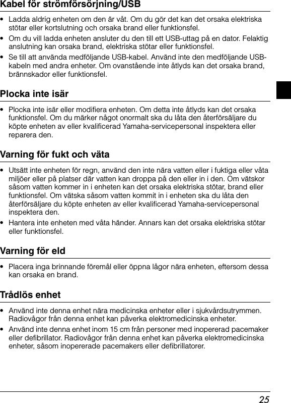 25Kabel för strömförsörjning/USB• Ladda aldrig enheten om den är våt. Om du gör det kan det orsaka elektriska stötar eller kortslutning och orsaka brand eller funktionsfel.• Om du vill ladda enheten ansluter du den till ett USB-uttag på en dator. Felaktiganslutning kan orsaka brand, elektriska stötar eller funktionsfel.• Se till att använda medföljande USB-kabel. Använd inte den medföljande USB-kabeln med andra enheter. Om ovanstående inte åtlyds kan det orsaka brand, brännskador eller funktionsfel.Plocka inte isär• Plocka inte isär eller modifiera enheten. Om detta inte åtlyds kan det orsakafunktionsfel. Om du märker något onormalt ska du låta den återförsäljare du köpte enheten av eller kvalificerad Yamaha-servicepersonal inspektera eller reparera den.Varning för fukt och väta• Utsätt inte enheten för regn, använd den inte nära vatten eller i fuktiga eller våta miljöer eller på platser där vatten kan droppa på den eller in i den. Om vätskorsåsom vatten kommer in i enheten kan det orsaka elektriska stötar, brand eller funktionsfel. Om vätska såsom vatten kommit in i enheten ska du låta denåterförsäljare du köpte enheten av eller kvalificerad Yamaha-servicepersonal inspektera den.• Hantera inte enheten med våta händer. Annars kan det orsaka elektriska stötar eller funktionsfel.Varning för eld• Placera inga brinnande föremål eller öppna lågor nära enheten, eftersom dessa kan orsaka en brand.Trådlös enhet• Använd inte denna enhet nära medicinska enheter eller i sjukvårdsutrymmen. Radiovågor från denna enhet kan påverka elektromedicinska enheter.• Använd inte denna enhet inom 15 cm från personer med inopererad pacemaker eller defibrillator. Radiovågor från denna enhet kan påverka elektromedicinska enheter, såsom inopererade pacemakers eller defibrillatorer.