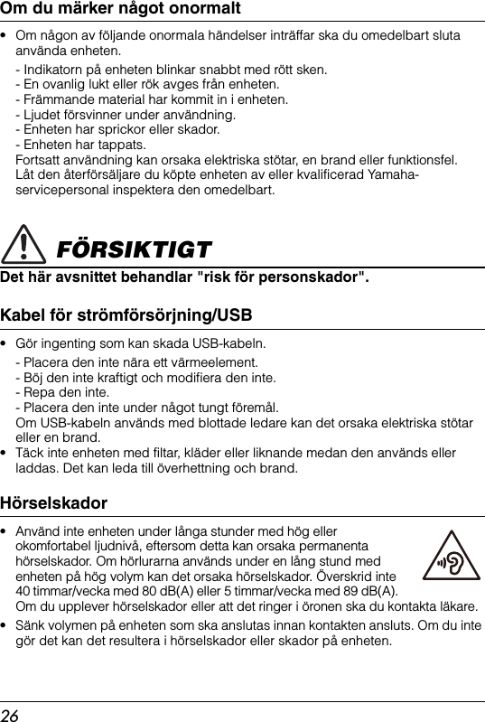 26Om du märker något onormalt• Om någon av följande onormala händelser inträffar ska du omedelbart sluta använda enheten.- Indikatorn på enheten blinkar snabbt med rött sken.- En ovanlig lukt eller rök avges från enheten.- Främmande material har kommit in i enheten.- Ljudet försvinner under användning.- Enheten har sprickor eller skador. - Enheten har tappats.Fortsatt användning kan orsaka elektriska stötar, en brand eller funktionsfel. Låt den återförsäljare du köpte enheten av eller kvalificerad Yamaha-servicepersonal inspektera den omedelbart. FÖRSIKTIGTDet här avsnittet behandlar &quot;risk för personskador&quot;.Kabel för strömförsörjning/USB • Gör ingenting som kan skada USB-kabeln.- Placera den inte nära ett värmeelement.- Böj den inte kraftigt och modifiera den inte.- Repa den inte.- Placera den inte under något tungt föremål.Om USB-kabeln används med blottade ledare kan det orsaka elektriska stötar eller en brand.• Täck inte enheten med filtar, kläder eller liknande medan den används eller laddas. Det kan leda till överhettning och brand.Hörselskador• Använd inte enheten under långa stunder med hög eller okomfortabel ljudnivå, eftersom detta kan orsaka permanenta hörselskador. Om hörlurarna används under en lång stund med enheten på hög volym kan det orsaka hörselskador. Överskrid inte 40 timmar/vecka med 80 dB(A) eller 5 timmar/vecka med 89 dB(A). Om du upplever hörselskador eller att det ringer i öronen ska du kontakta läkare.• Sänk volymen på enheten som ska anslutas innan kontakten ansluts. Om du inte gör det kan det resultera i hörselskador eller skador på enheten.