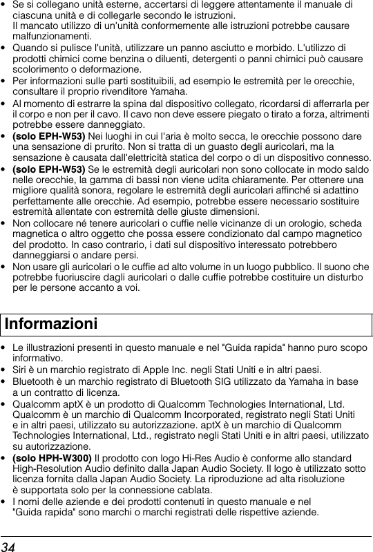 34• Se si collegano unità esterne, accertarsi di leggere attentamente il manuale di ciascuna unità e di collegarle secondo le istruzioni. Il mancato utilizzo di un&apos;unità conformemente alle istruzioni potrebbe causare malfunzionamenti.• Quando si pulisce l&apos;unità, utilizzare un panno asciutto e morbido. L&apos;utilizzo di prodotti chimici come benzina o diluenti, detergenti o panni chimici può causare scolorimento o deformazione.• Per informazioni sulle parti sostituibili, ad esempio le estremità per le orecchie, consultare il proprio rivenditore Yamaha.• Al momento di estrarre la spina dal dispositivo collegato, ricordarsi di afferrarla per il corpo e non per il cavo. Il cavo non deve essere piegato o tirato a forza, altrimenti potrebbe essere danneggiato.•(solo EPH-W53) Nei luoghi in cui l&apos;aria è molto secca, le orecchie possono dare una sensazione di prurito. Non si tratta di un guasto degli auricolari, ma la sensazione è causata dall&apos;elettricità statica del corpo o di un dispositivo connesso.•(solo EPH-W53) Se le estremità degli auricolari non sono collocate in modo saldo nelle orecchie, la gamma di bassi non viene udita chiaramente. Per ottenere una migliore qualità sonora, regolare le estremità degli auricolari affinché si adattino perfettamente alle orecchie. Ad esempio, potrebbe essere necessario sostituire estremità allentate con estremità delle giuste dimensioni.• Non collocare né tenere auricolari o cuffie nelle vicinanze di un orologio, scheda magnetica o altro oggetto che possa essere condizionato dal campo magnetico del prodotto. In caso contrario, i dati sul dispositivo interessato potrebbero danneggiarsi o andare persi.• Non usare gli auricolari o le cuffie ad alto volume in un luogo pubblico. Il suono che potrebbe fuoriuscire dagli auricolari o dalle cuffie potrebbe costituire un disturbo per le persone accanto a voi.• Le illustrazioni presenti in questo manuale e nel &quot;Guida rapida&quot; hanno puro scopo informativo.• Siri è un marchio registrato di Apple Inc. negli Stati Uniti e in altri paesi.•  Bluetooth è un marchio registrato di Bluetooth SIG utilizzato da Yamaha in base a un contratto di licenza.•  Qualcomm aptX è un prodotto di Qualcomm Technologies International, Ltd. Qualcomm è un marchio di Qualcomm Incorporated, registrato negli Stati Uniti e in altri paesi, utilizzato su autorizzazione. aptX è un marchio di Qualcomm Technologies International, Ltd., registrato negli Stati Uniti e in altri paesi, utilizzato su autorizzazione.•(solo HPH-W300) Il prodotto con logo Hi-Res Audio è conforme allo standard High-Resolution Audio definito dalla Japan Audio Society. Il logo è utilizzato sotto licenza fornita dalla Japan Audio Society. La riproduzione ad alta risoluzione è supportata solo per la connessione cablata.• I nomi delle aziende e dei prodotti contenuti in questo manuale e nel &quot;Guida rapida&quot; sono marchi o marchi registrati delle rispettive aziende.Informazioni