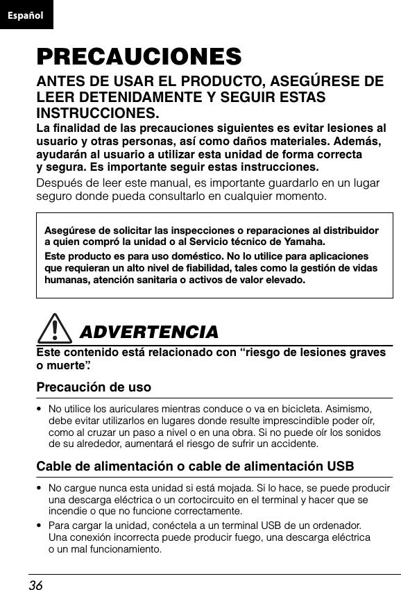 36PRECAUCIONESANTES DE USAR EL PRODUCTO, ASEGÚRESE DE LEER DETENIDAMENTE Y SEGUIR ESTAS INSTRUCCIONES.La finalidad de las precauciones siguientes es evitar lesiones al usuario y otras personas, así como daños materiales. Además, ayudarán al usuario a utilizar esta unidad de forma correcta y segura. Es importante seguir estas instrucciones. Después de leer este manual, es importante guardarlo en un lugar seguro donde pueda consultarlo en cualquier momento. ADVERTENCIAEste contenido está relacionado con “riesgo de lesiones graves omuerte”.Precaución de uso• No utilice los auriculares mientras conduce o va en bicicleta. Asimismo, debe evitar utilizarlos en lugares donde resulte imprescindible poder oír, como al cruzar un paso a nivel o en una obra. Si no puede oír los sonidos de su alrededor, aumentará el riesgo de sufrir un accidente.Cable de alimentación o cable de alimentación USB• No cargue nunca esta unidad si está mojada. Si lo hace, se puede produciruna descarga eléctrica o un cortocircuito en el terminal y hacer que se incendie o que no funcione correctamente.• Para cargar la unidad, conéctela a un terminal USB de un ordenador. Una conexión incorrecta puede producir fuego, una descarga eléctrica o un mal funcionamiento.Asegúrese de solicitar las inspecciones o reparaciones al distribuidor a quien compró la unidad o al Servicio técnico de Yamaha.Este producto es para uso doméstico. No lo utilice para aplicaciones que requieran un alto nivel de fiabilidad, tales como la gestión de vidas humanas, atención sanitaria o activos de valor elevado.Español