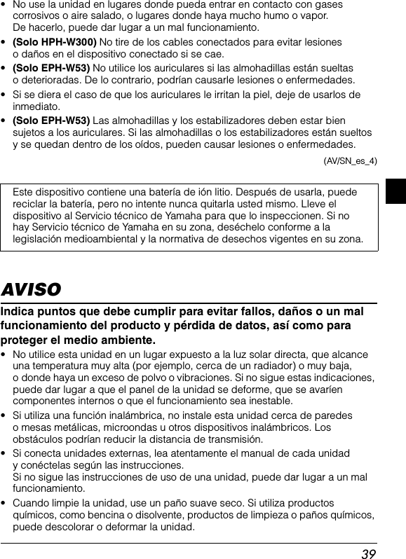 39• No use la unidad en lugares donde pueda entrar en contacto con gases corrosivos o aire salado, o lugares donde haya mucho humo o vapor. De hacerlo, puede dar lugar a un mal funcionamiento.•(Solo HPH-W300) No tire de los cables conectados para evitar lesiones o daños en el dispositivo conectado si se cae.•(Solo EPH-W53) No utilice los auriculares si las almohadillas están sueltas o deterioradas. De lo contrario, podrían causarle lesiones o enfermedades.• Si se diera el caso de que los auriculares le irritan la piel, deje de usarlos de inmediato.•(Solo EPH-W53) Las almohadillas y los estabilizadores deben estar bien sujetos a los auriculares. Si las almohadillas o los estabilizadores están sueltos y se quedan dentro de los oídos, pueden causar lesiones o enfermedades.(AV/SN_es_4)AVISOIndica puntos que debe cumplir para evitar fallos, daños o un mal funcionamiento del producto y pérdida de datos, así como para proteger el medio ambiente.• No utilice esta unidad en un lugar expuesto a la luz solar directa, que alcance una temperatura muy alta (por ejemplo, cerca de un radiador) o muy baja, o donde haya un exceso de polvo o vibraciones. Si no sigue estas indicaciones, puede dar lugar a que el panel de la unidad se deforme, que se avaríen componentes internos o que el funcionamiento sea inestable.• Si utiliza una función inalámbrica, no instale esta unidad cerca de paredes o mesas metálicas, microondas u otros dispositivos inalámbricos. Los obstáculos podrían reducir la distancia de transmisión.• Si conecta unidades externas, lea atentamente el manual de cada unidad y conéctelas según las instrucciones. Si no sigue las instrucciones de uso de una unidad, puede dar lugar a un mal funcionamiento.• Cuando limpie la unidad, use un paño suave seco. Si utiliza productos químicos, como bencina o disolvente, productos de limpieza o paños químicos, puede descolorar o deformar la unidad.Este dispositivo contiene una batería de ión litio. Después de usarla, puede reciclar la batería, pero no intente nunca quitarla usted mismo. Lleve el dispositivo al Servicio técnico de Yamaha para que lo inspeccionen. Si no hay Servicio técnico de Yamaha en su zona, deséchelo conforme a la legislación medioambiental y la normativa de desechos vigentes en su zona.