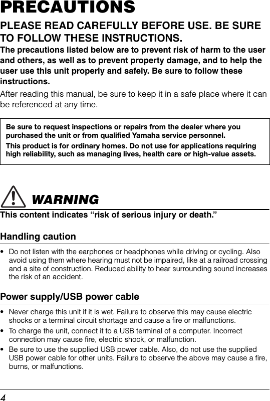 4PRECAUTIONSPLEASE READ CAREFULLY BEFORE USE. BE SURE TO FOLLOW THESE INSTRUCTIONS.The precautions listed below are to prevent risk of harm to the user and others, as well as to prevent property damage, and to help the user use this unit properly and safely. Be sure to follow these instructions. After reading this manual, be sure to keep it in a safe place where it can be referenced at any time. WARNINGThis content indicates “risk of serious injury or death.”Handling caution• Do not listen with the earphones or headphones while driving or cycling. Also avoid using them where hearing must not be impaired, like at a railroad crossing and a site of construction. Reduced ability to hear surrounding sound increases the risk of an accident.Power supply/USB power cable• Never charge this unit if it is wet. Failure to observe this may cause electricshocks or a terminal circuit shortage and cause a fire or malfunctions.• To charge the unit, connect it to a USB terminal of a computer. Incorrect connection may cause fire, electric shock, or malfunction.• Be sure to use the supplied USB power cable. Also, do not use the suppliedUSB power cable for other units. Failure to observe the above may cause a fire, burns, or malfunctions.Be sure to request inspections or repairs from the dealer where you purchased the unit or from qualified Yamaha service personnel.This product is for ordinary homes. Do not use for applications requiring high reliability, such as managing lives, health care or high-value assets.