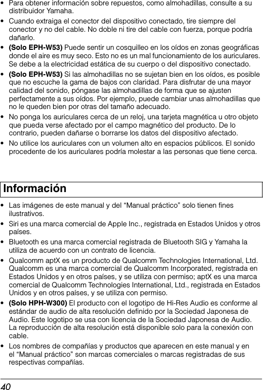 40• Para obtener información sobre repuestos, como almohadillas, consulte a su distribuidor Yamaha.• Cuando extraiga el conector del dispositivo conectado, tire siempre del conector y no del cable. No doble ni tire del cable con fuerza, porque podría dañarlo.•(Solo EPH-W53) Puede sentir un cosquilleo en los oídos en zonas geográficas donde el aire es muy seco. Esto no es un mal funcionamiento de los auriculares. Se debe a la electricidad estática de su cuerpo o del dispositivo conectado.•(Solo EPH-W53) Si las almohadillas no se sujetan bien en los oídos, es posible que no escuche la gama de bajos con claridad. Para disfrutar de una mayor calidad del sonido, póngase las almohadillas de forma que se ajusten perfectamente a sus oídos. Por ejemplo, puede cambiar unas almohadillas que no le queden bien por otras del tamaño adecuado.• No ponga los auriculares cerca de un reloj, una tarjeta magnética u otro objeto que pueda verse afectado por el campo magnético del producto. De lo contrario, pueden dañarse o borrarse los datos del dispositivo afectado.• No utilice los auriculares con un volumen alto en espacios públicos. El sonido procedente de los auriculares podría molestar a las personas que tiene cerca.• Las imágenes de este manual y del “Manual práctico” solo tienen fines ilustrativos.• Siri es una marca comercial de Apple Inc., registrada en Estados Unidos y otros países.•  Bluetooth es una marca comercial registrada de Bluetooth SIG y Yamaha la utiliza de acuerdo con un contrato de licencia.•  Qualcomm aptX es un producto de Qualcomm Technologies International, Ltd. Qualcomm es una marca comercial de Qualcomm Incorporated, registrada en Estados Unidos y en otros países, y se utiliza con permiso; aptX es una marca comercial de Qualcomm Technologies International, Ltd., registrada en Estados Unidos y en otros países, y se utiliza con permiso.•(Solo HPH-W300) El producto con el logotipo de Hi-Res Audio es conforme al estándar de audio de alta resolución definido por la Sociedad Japonesa de Audio. Este logotipo se usa con licencia de la Sociedad Japonesa de Audio. La reproducción de alta resolución está disponible solo para la conexión con cable.• Los nombres de compañías y productos que aparecen en este manual y en el “Manual práctico” son marcas comerciales o marcas registradas de sus respectivas compañías.Información