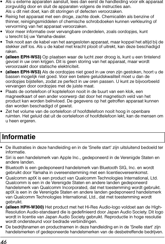 46• Als u externe apparaten aansluit, lees dan eerst de handleiding voor elk apparaat zorgvuldig door en sluit de apparaten volgens de instructies aan. Als u dit niet doet, kan dit storingen of defecten veroorzaken.• Reinig het apparaat met een droge, zachte doek. Chemicaliën als benzine of thinner, reinigingsmiddelen of chemische schrobdoeken kunnen verkleuring of vervorming van het apparaat veroorzaken.• Voor meer informatie over vervangbare onderdelen, zoals oordopjes, kunt u terecht bij uw Yamaha-dealer.• Trek nooit aan de kabel van het aangesloten apparaat, maar koppel het altijd bij de stekker zelf los. Als u de kabel met kracht plooit of uitrekt, kan deze beschadigd raken.•(alleen EPH-W53) Op plaatsen waar de lucht zeer droog is, kunt u een tintelend gevoel in uw oren krijgen. Dit is geen storing van het apparaat, maar wordt veroorzaakt door statische elektriciteit.•(alleen EPH-W53) Als de oordopjes niet goed in uw oren zijn gestoken, hoort u de bassen mogelijk niet goed. Voor een betere geluidskwaliteit moet u dan de oordopjes bijstellen, zodat ze perfect in uw oren passen. U kunt ze bijvoorbeeld vervangen door oordopjes met de juiste maat.• Plaats de oortelefoon of koptelefoon nooit in de buurt van een klok, een magneetkaart of een ander voorwerp dat door het magnetisch veld van het product kan worden beïnvloed. De gegevens op het getroffen apparaat kunnen dan worden beschadigd of gewist.• Zet het volume van de oortelefoon of hoofdtelefoon nooit hoog in openbare ruimten. Het geluid dat uit de oortelefoon of hoofdtelefoon lekt, kan de mensen om u heen ergeren.• De illustraties in deze handleiding en in de &apos;Snelle start&apos; zijn uitsluitend bedoeld ter informatie.• Siri is een handelsmerk van Apple Inc., gedeponeerd in de Verenigde Staten en andere landen.• Bluetooth is een gedeponeerd handelsmerk van Bluetooth SIG, Inc. en wordt gebruikt door Yamaha in overeenstemming met een licentieovereenkomst.• Qualcomm aptX is een product van Qualcomm Technologies International, Ltd. Qualcomm is een in de Verenigde Staten en andere landen gedeponeerd handelsmerk van Qualcomm Incorporated, dat met toestemming wordt gebruikt. aptX is een in de Verenigde Staten en andere landen gedeponeerd handelsmerk van Qualcomm Technologies International, Ltd., dat met toestemming wordt gebruikt.•(alleen HPH-W300) Het product met het Hi-Res Audio-logo voldoet aan de High-Resolution Audio-standaard die is gedefinieerd door Japan Audio Society. Dit logo wordt in licentie van Japan Audio Society gebruikt. Reproductie in hoge resolutie wordt ondersteund voor bedrade verbindingen.• De bedrijfsnamen en productnamen in deze handleiding en in de &apos;Snelle start&apos; zijn handelsmerken of gedeponeerde handelsmerken van de desbetreffende bedrijven.Informatie