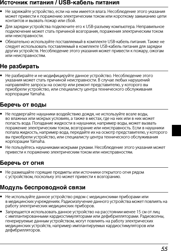 55Источник питания / USB-кабель питания•Не заряжайте устройство, если на нем имеется влага. Несоблюдение этого указания может привести к поражению электрическим током или короткому замыканию цепиконтактов и вызвать пожар или сбой.•Для зарядки устройства подключите его к USB-разъему компьютера. Неправильное подключение может стать причиной возгорания, поражения электрическим током или неисправности.•Обязательно используйте поставляемый в комплекте USB-кабель питания. Также не следует использовать поставляемый в комплекте USB-кабель питания для зарядки других устройств. Несоблюдение этого указания может привести к пожару, ожогам или неисправностям.Не разбирать•Не разбирайте и не модифицируйте данное устройство. Несоблюдение этого указания может стать причиной неисправности. В случае любых нарушений направляйте запросы на осмотр или ремонт представителю, у которого вы приобрели устройство, или специалисту центра технического обслуживания корпорации Yamaha.Беречь от воды•Не подвергайте наушники воздействию дождя, не используйте возле воды, во влажных или мокрых условиях, а также в местах, где на них или в них может попасть вода. Попадание жидкости в наушники, например воды, может вызвать поражение электрическим током, возгорание или неисправность. Если в наушники попала жидкость, например вода, передайте их на осмотр представителю, у котороговы приобрели устройство, или специалисту центра технического обслуживания корпорации Yamaha.•Не пользуйтесь наушниками мокрыми руками. Несоблюдение этого указания может привести к поражению электрическим током или неисправностям.Беречь от огня•Не размещайте горящие предметы или источники открытого огня рядом с устройством, поскольку это может привести к возгоранию.Модуль беспроводной связи•Не используйте данное устройство рядом с медицинскими приборами или в медицинских учреждениях. Радиоизлучение данного устройства может повлиять на работу электрических медицинских приборов.•Запрещается использовать данное устройство на расстоянии менее 15 см от лиц с имплантированными кардиостимуляторами или дефибрилляторами. Радиоволны, генерируемые данным устройством, могут повлиять на работу электрических медицинских устройств, например имплантируемых кардиостимуляторов или дефибрилляторов.