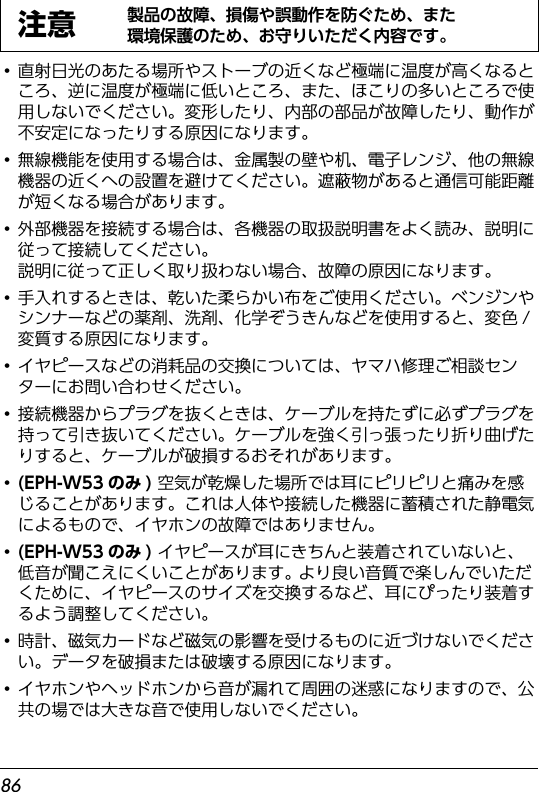 86・直射日光のあたる場所やストーブの近くなど極端に温度が高くなるところ、逆に温度が極端に低いところ、また、ほこりの多いところで使用しないでください。変形したり、内部の部品が故障したり、動作が不安定になったりする原因になります。・無線機能を使用する場合は、金属製の壁や机、電子レンジ、他の無線機器の近くへの設置を避けてください。遮蔽物があると通信可能距離が短くなる場合があります。・外部機器を接続する場合は、各機器の取扱説明書をよく読み、説明に従って接続してください。説明に従って正しく取り扱わない場合、故障の原因になります。・手入れするときは、乾いた柔らかい布をご使用ください。ベンジンやシンナーなどの薬剤、洗剤、化学ぞうきんなどを使用すると、変色 /変質する原因になります。・イヤピースなどの消耗品の交換については、ヤマハ修理ご相談センターにお問い合わせください。・接続機器からプラグを抜くときは、ケーブルを持たずに必ずプラグを持って引き抜いてください。ケーブルを強く引っ張ったり折り曲げたりすると、ケーブルが破損するおそれがあります。・(EPH-W53のみ) 空気が乾燥した場所では耳にピリピリと痛みを感じることがあります。これは人体や接続した機器に蓄積された静電気によるもので、イヤホンの故障ではありません。・(EPH-W53のみ) イヤピースが耳にきちんと装着されていないと、低音が聞こえにくいことがあります。 より良い音質で楽しんでいただくために、イヤピースのサイズを交換するなど、耳にぴったり装着するよう調整してください。・時計、磁気カードなど磁気の影響を受けるものに近づけないでください。データを破損または破壊する原因になります。・イヤホンやヘッドホンから音が漏れて周囲の迷惑になりますので、公共の場では大きな音で使用しないでください。注意製品の故障、損傷や誤動作を防ぐため、また環境保護のため、お守りいただく内容です。