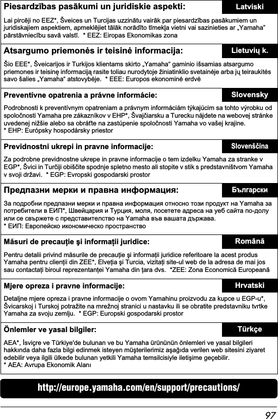 97http://europe.yamaha.com/en/support/precautions/Piesardzbas paskumi un juridiskie aspekti: LatviskiLai pircji no EEZ*, Šveices un Turcijas uzzintu vairk par piesardzbas paskumiem un juridiskajiem aspektiem, apmekljiet tlk nordto tmeka vietni vai sazinieties ar „Yamaha” prstvniecbu sav valst.  * EEZ: Eiropas Ekonomikas zonaAtsargumo priemons ir teisin informacija: Lietuvi k.Šio EEE*, Šveicarijos ir Turkijos klientams skirto „Yamaha“ gaminio išsamias atsargumo priemones ir teisin informacij rasite toliau nurodytoje žiniatinklio svetainje arba j teiraukits  savo šalies „Yamaha“ atstovybje.  * EEE: Europos ekonomin erdvPreventívne opatrenia a právne informácie: SlovenskyPodrobnosti k preventívnym opatreniam a právnym informáciám týkajúcim sa tohto výrobku od spolonosti Yamaha pre zákazníkov v EHP*, Švajiarsku a Turecku nájdete na webovej stránke uvedenej nižšie alebo sa obráte na zastúpenie spolonosti Yamaha vo vašej krajine.  * EHP: Európsky hospodársky priestorPrevidnostni ukrepi in pravne informacije:SlovenšinaZa podrobne previdnostne ukrepe in pravne informacije o tem izdelku Yamaha za stranke v EGP*, Švici in Turiji obišite spodnje spletno mesto ali stopite v stik s predstavništvom Yamaha v svoji državi.  * EGP: Evropski gospodarski prostor    :           Yamaha    *,   , ,      -       Yamaha   . * :   Msuri de precauie i informaii juridice: RomânPentru detalii privind msurile de precauie i informaii juridice referitoare la acest produs Yamaha pentru clienii din ZEE*, Elveia i Turcia, vizitai site-ul web de la adresa de mai jos sau contactai biroul reprezentanei Yamaha din ara dvs.  *ZEE: Zona Economic EuropeanMjere opreza i pravne informacije: HrvatskiDetaljne mjere opreza i pravne informacije o ovom Yamahinu proizvodu za kupce u EGP-u*, Švicarskoj i Turskoj potražite na mrežnoj stranici u nastavku ili se obratite predstavniku tvrtke Yamaha za svoju zemlju.  * EGP: Europski gospodarski prostorÖnlemler ve yasal bilgiler: TürkçeAEA*, sviçre ve Türkiye&apos;de bulunan ve bu Yamaha ürününün önlemleri ve yasal bilgileri hakknda daha fazla bilgi edinmek isteyen müterilerimiz aada verilen web sitesini ziyaret edebilir veya ilgili ülkede bulunan yetkili Yamaha temsilcisiyle iletiime geçebilir.   * AEA: Avrupa Ekonomik Alan