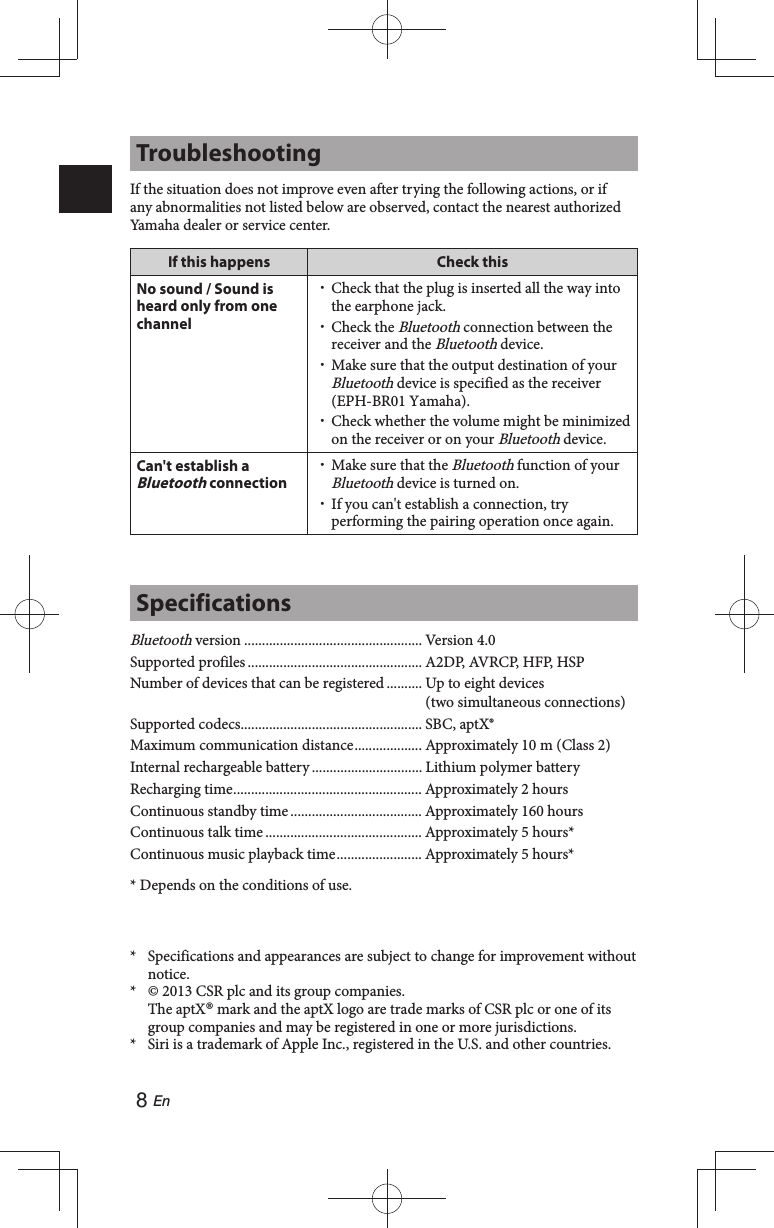8 EnTroubleshootingIf the situation does not improve even after trying the following actions, or if any abnormalities not listed below are observed, contact the nearest authorized Yamaha dealer or service center.If this happens Check thisNo sound / Sound is heard only from one channel Check that the plug is inserted all the way into the earphone jack. Check the Bluetooth connection between the receiver and the Bluetooth device. Make sure that the output destination of your Bluetooth device is specified as the receiver (EPH-BR01 Yamaha). Check whether the volume might be minimized on the receiver or on your Bluetooth device.Can&apos;t establish a Bluetooth connection Make sure that the Bluetooth function of your Bluetooth device is turned on. If you can&apos;t establish a connection, try performing the pairing operation once again.SpecificationsBluetooth version .................................................. Version 4.0Supported profiles ................................................. A2DP, AVRCP, HFP, HSPNumber of devices that can be registered .......... Up to eight devices (two simultaneous connections)Supported codecs................................................... SBC, aptX®Maximum communication distance ................... Approximately 10 m (Class 2)Internal rechargeable battery ............................... Lithium polymer batteryRecharging time ..................................................... Approximately 2 hoursContinuous standby time ..................................... Approximately 160 hoursContinuous talk time ............................................ Approximately 5 hours*Continuous music playback time ........................ Approximately 5 hours** Depends on the conditions of use.*  Specifications and appearances are subject to change for improvement without notice.*  © 2013 CSR plc and its group companies.The aptX® mark and the aptX logo are trade marks of CSR plc or one of its group companies and may be registered in one or more jurisdictions.*  Siri is a trademark of Apple Inc., registered in the U.S. and other countries.