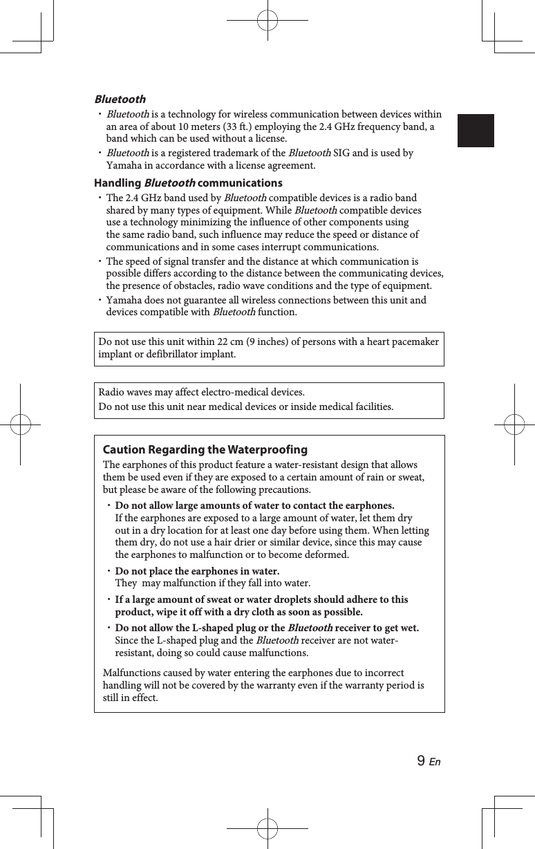 9 EnBluetooth Bluetooth is a technology for wireless communication between devices within an area of about 10 meters (33 ft.) employing the 2.4 GHz frequency band, a band which can be used without a license. Bluetooth is a registered trademark of the Bluetooth SIG and is used by Yamaha in accordance with a license agreement.Handling Bluetooth communications The 2.4 GHz band used by Bluetooth compatible devices is a radio band shared by many types of equipment. While Bluetooth compatible devices use a technology minimizing the influence of other components using the same radio band, such influence may reduce the speed or distance of communications and in some cases interrupt communications. The speed of signal transfer and the distance at which communication is possible differs according to the distance between the communicating devices, the presence of obstacles, radio wave conditions and the type of equipment. Yamaha does not guarantee all wireless connections between this unit and devices compatible with Bluetooth function.Do not use this unit within 22 cm (9 inches) of persons with a heart pacemaker implant or defibrillator implant.Radio waves may affect electro-medical devices.Do not use this unit near medical devices or inside medical facilities.Caution Regarding the WaterproofingThe earphones of this product feature a water-resistant design that allows them be used even if they are exposed to a certain amount of rain or sweat, but please be aware of the following precautions. Do not allow large amounts of water to contact the earphones.If the earphones are exposed to a large amount of water, let them dry out in a dry location for at least one day before using them. When letting them dry, do not use a hair drier or similar device, since this may cause the earphones to malfunction or to become deformed. Do not place the earphones in water.They  may malfunction if they fall into water. If a large amount of sweat or water droplets should adhere to this product, wipe it off with a dry cloth as soon as possible. Do not allow the L-shaped plug or the Bluetooth receiver to get wet. Since the L-shaped plug and the Bluetooth receiver are not water-resistant, doing so could cause malfunctions.Malfunctions caused by water entering the earphones due to incorrect handling will not be covered by the warranty even if the warranty period is still in effect.