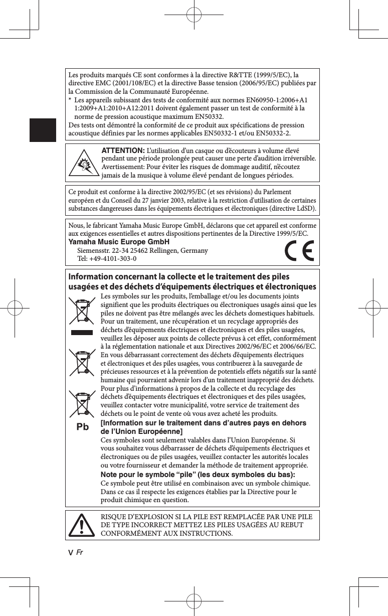 v FrLes produits marqués CE sont conformes à la directive R&amp;TTE (1999/5/EC), la directive EMC (2001/108/EC) et la directive Basse tension (2006/95/EC) publiées par la Commission de la Communauté Européenne.*  Les appareils subissant des tests de conformité aux normes EN60950-1:2006+A11:2009+A1:2010+A12:2011 doivent également passer un test de conformité à la norme de pression acoustique maximum EN50332.Des tests ont démontré la conformité de ce produit aux spécifications de pression acoustique définies par les normes applicables EN50332-1 et/ou EN50332-2.ATTENTION: L’utilisation d’un casque ou d’écouteurs à volume élevé pendant une période prolongée peut causer une perte d’audition irréversible.Avertissement: Pour éviter les risques de dommage auditif, n’écoutez jamais de la musique à volume élevé pendant de longues périodes.Ce produit est conforme à la directive 2002/95/EC (et ses révisions) du Parlement européen et du Conseil du 27 janvier 2003, relative à la restriction d&apos;utilisation de certaines substances dangereuses dans les équipements électriques et électroniques (directive LdSD).Nous, le fabricant Yamaha Music Europe GmbH, déclarons que cet appareil est conforme aux exigences essentielles et autres dispositions pertinentes de la Directive 1999/5/EC.Yamaha Music Europe GmbH Siemensstr. 22-34 25462 Rellingen, GermanyTel: +49-4101-303-0Information concernant la collecte et le traitement des piles usagées et des déchets d’équipements électriques et électroniquesLes symboles sur les produits, l’emballage et/ou les documents joints signifient que les produits électriques ou électroniques usagés ainsi que les piles ne doivent pas être mélangés avec les déchets domestiques habituels.Pour un traitement, une récupération et un recyclage appropriés des déchets d’équipements électriques et électroniques et des piles usagées, veuillez les déposer aux points de collecte prévus à cet effet, conformément à la réglementation nationale et aux Directives 2002/96/EC et 2006/66/EC.En vous débarrassant correctement des déchets d’équipements électriques et électroniques et des piles usagées, vous contribuerez à la sauvegarde de précieuses ressources et à la prévention de potentiels effets négatifs sur la santé humaine qui pourraient advenir lors d’un traitement inapproprié des déchets.Pour plus d’informations à propos de la collecte et du recyclage des déchets d’équipements électriques et électroniques et des piles usagées, veuillez contacter votre municipalité, votre service de traitement des déchets ou le point de vente où vous avez acheté les produits.[Information sur le traitement dans d’autres pays en dehors de l’Union Européenne]Ces symboles sont seulement valables dans l’Union Européenne. Si vous souhaitez vous débarrasser de déchets d’équipements électriques et électroniques ou de piles usagées, veuillez contacter les autorités locales ou votre fournisseur et demander la méthode de traitement appropriée.Note pour le symbole “pile” (les deux symboles du bas):Ce symbole peut être utilisé en combinaison avec un symbole chimique. Dans ce cas il respecte les exigences établies par la Directive pour le produit chimique en question.RISQUE D’EXPLOSION SI LA PILE EST REMPLACÉE PAR UNE PILE DE TYPE INCORRECT METTEZ LES PILES USAGÉES AU REBUT CONFORMÉMENT AUX INSTRUCTIONS.