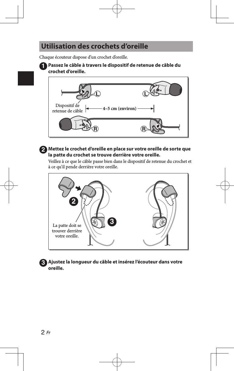 2 Fr Utilisation des crochets d’oreilleChaque écouteur dispose d’un crochet d’oreille.1 Passez le câble à travers le dispositif de retenue de câble du crochet d’oreille.Dispositif de retenue de câble 4–5 cm (environ)2 Mettez le crochet d’oreille en place sur votre oreille de sorte que la patte du crochet se trouve derrière votre oreille.Veillez à ce que le câble passe bien dans le dispositif de retenue du crochet et à ce qu’il pende derrière votre oreille.23La patte doit se trouver derrière votre oreille.3 Ajustez la longueur du câble et insérez l’écouteur dans votre oreille.