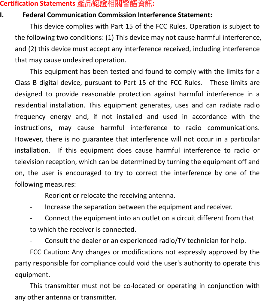 Certification Statements 產品認證相關警語資訊: I. Federal Communication Commission Interference Statement:  This device complies with Part 15 of the FCC Rules. Operation is subject to the following two conditions: (1) This device may not cause harmful interference, and (2) this device must accept any interference received, including interference that may cause undesired operation.  This equipment has been tested and found to comply with the limits for a Class  B digital device, pursuant to Part 15  of  the  FCC Rules.    These limits  are designed  to  provide  reasonable  protection  against  harmful  interference  in  a residential  installation.  This  equipment  generates,  uses  and  can  radiate  radio frequency  energy  and,  if  not  installed  and  used  in  accordance  with  the instructions,  may  cause  harmful  interference  to  radio  communications.   However, there is no  guarantee that interference will not occur in a particular installation.    If  this  equipment  does  cause  harmful  interference  to  radio  or television reception, which can be determined by turning the equipment off and on,  the  user  is  encouraged  to  try  to  correct  the  interference  by  one  of  the following measures:  -  Reorient or relocate the receiving antenna.  -  Increase the separation between the equipment and receiver.  -  Connect the equipment into an outlet on a circuit different from that  to which the receiver is connected.  -  Consult the dealer or an experienced radio/TV technician for help.  FCC Caution: Any changes or modifications not expressly approved by the party responsible for compliance could void the user&apos;s authority to operate this equipment.  This  transmitter must not  be  co-located  or  operating  in  conjunction  with any other antenna or transmitter.   