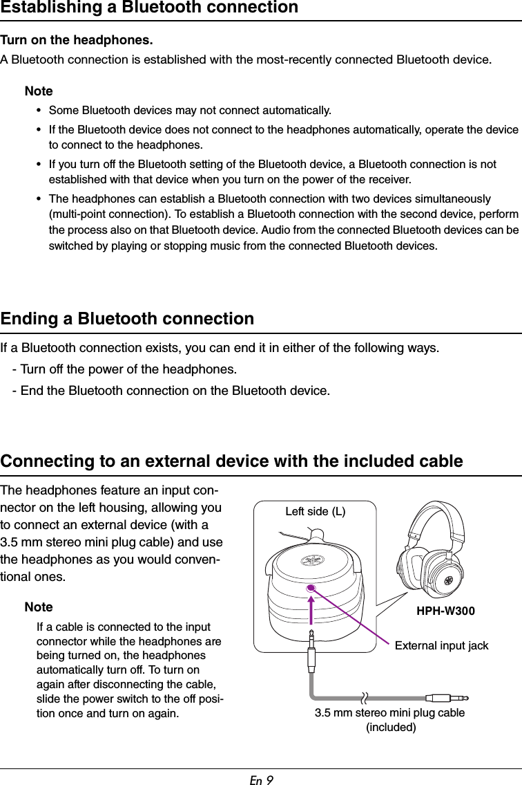 En 9Establishing a Bluetooth connectionTurn on the headphones.A Bluetooth connection is established with the most-recently connected Bluetooth device.Note• Some Bluetooth devices may not connect automatically.• If the Bluetooth device does not connect to the headphones automatically, operate the device to connect to the headphones.• If you turn off the Bluetooth setting of the Bluetooth device, a Bluetooth connection is not established with that device when you turn on the power of the receiver.• The headphones can establish a Bluetooth connection with two devices simultaneously (multi-point connection). To establish a Bluetooth connection with the second device, perform the process also on that Bluetooth device. Audio from the connected Bluetooth devices can be switched by playing or stopping music from the connected Bluetooth devices.Ending a Bluetooth connectionIf a Bluetooth connection exists, you can end it in either of the following ways.- Turn off the power of the headphones.- End the Bluetooth connection on the Bluetooth device.Connecting to an external device with the included cableThe headphones feature an input con-nector on the left housing, allowing you to connect an external device (with a 3.5 mm stereo mini plug cable) and use the headphones as you would conven-tional ones.NoteIf a cable is connected to the input connector while the headphones are being turned on, the headphones automatically turn off. To turn on again after disconnecting the cable, slide the power switch to the off posi-tion once and turn on again.HPH-W300Left side (L)External input jack3.5 mm stereo mini plug cable (included)