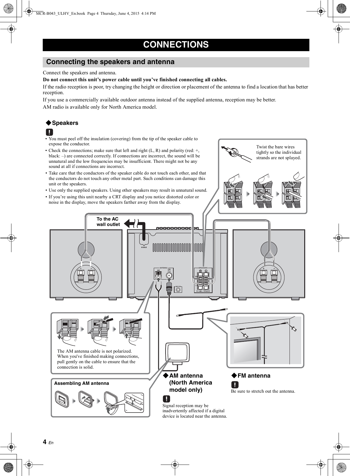 Connect the speakers and antenna.Do not connect this units power cable until youve finished connecting all cables.If the radio reception is poor, try changing the height or direction or placement of the antenna to find a location that has betterreception.If you use a commercially available outdoor antenna instead of the supplied antenna, reception may be better.AM radio is available only for North America model.You must peel off the insulation (covering) from the tip of the speaker cable toexpose the conductor.Check the connections; make sure that left and right (L, R) and polarity (red: +,black: ) are connected correctly. If connections are incorrect, the sound will beunnatural and the low frequencies may be insufficient. There might not be anysound at all if connections are incorrect.Take care that the conductors of the speaker cable do not touch each other, and thatthe conductors do not touch any other metal part. Such conditions can damage thisunit or the speakers.Use only the supplied speakers. Using other speakers may result in unnatural sound.If youre using this unit nearby a CRT display and you notice distorted color ornoise in the display, move the speakers farther away from the display.Twist the bare wirestightly so the individualstrands are not splayed.Be sure to stretch out the antenna.The AM antenna cable is not polarized.When you&apos;ve finished making connections,pull gently on the cable to ensure that theconnection is solid.Signal reception may beinadvertently affected if a digitaldevice is located near the antenna.MCR-B043_ULHV_En.book  Page 4  Thursday, June 4, 2015  4:14 PM