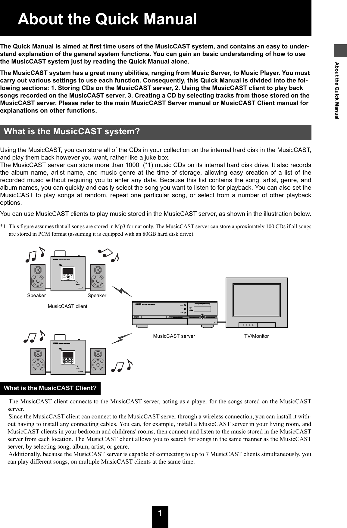 11About the Quick ManualAbout the Quick ManualThe Quick Manual is aimed at first time users of the MusicCAST system, and contains an easy to under-stand explanation of the general system functions. You can gain an basic understanding of how to use the MusicCAST system just by reading the Quick Manual alone.The MusicCAST system has a great many abilities, ranging from Music Server, to Music Player. You must carry out various settings to use each function. Consequently, this Quick Manual is divided into the fol-lowing sections: 1. Storing CDs on the MusicCAST server, 2. Using the MusicCAST client to play back songs recorded on the MusicCAST server, 3. Creating a CD by selecting tracks from those stored on the MusicCAST server. Please refer to the main MusicCAST Server manual or MusicCAST Client manual for explanations on other functions.Using the MusicCAST, you can store all of the CDs in your collection on the internal hard disk in the MusicCAST,and play them back however you want, rather like a juke box.The MusicCAST server can store more than 1000  (*1) music CDs on its internal hard disk drive. It also recordsthe album name, artist name, and music genre at the time of storage, allowing easy creation of a list of therecorded music without requiring you to enter any data. Because this list contains the song, artist, genre, andalbum names, you can quickly and easily select the song you want to listen to for playback. You can also set theMusicCAST to play songs at random, repeat one particular song, or select from a number of other playbackoptions.You can use MusicCAST clients to play music stored in the MusicCAST server, as shown in the illustration below.*1  This figure assumes that all songs are stored in Mp3 format only. The MusicCAST server can store approximately 100 CDs if all songsare stored in PCM format (assuming it is equipped with an 80GB hard disk drive).The MusicCAST client connects to the MusicCAST server, acting as a player for the songs stored on the MusicCASTserver.Since the MusicCAST client can connect to the MusicCAST server through a wireless connection, you can install it with-out having to install any connecting cables. You can, for example, install a MusicCAST server in your living room, andMusicCAST clients in your bedroom and childrens&apos; rooms, then connect and listen to the music stored in the MusicCASTserver from each location. The MusicCAST client allows you to search for songs in the same manner as the MusicCASTserver, by selecting song, album, artist, or genre.Additionally, because the MusicCAST server is capable of connecting to up to 7 MusicCAST clients simultaneously, youcan play different songs, on multiple MusicCAST clients at the same time.What is the MusicCAST system?What is the MusicCAST Client?MusicCAST clientSpeaker SpeakerMusicCAST server TV/Monitor