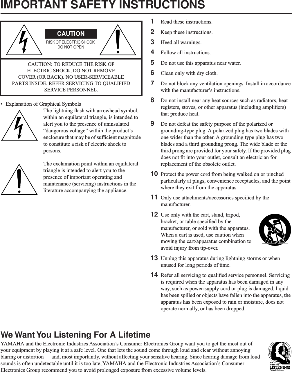 IMPORTANT SAFETY INSTRUCTIONS• Explanation of Graphical SymbolsThe lightning ﬂash with arrowhead symbol, within an equilateral triangle, is intended to alert you to the presence of uninsulated “dangerous voltage” within the product’s enclosure that may be of sufﬁcient magnitude to constitute a risk of electric shock to persons.The exclamation point within an equilateral triangle is intended to alert you to the presence of important operating and maintenance (servicing) instructions in the literature accompanying the appliance.1Read these instructions.2Keep these instructions.3Heed all warnings.4Follow all instructions.5Do not use this apparatus near water.6Clean only with dry cloth.7Do not block any ventilation openings. Install in accordance with the manufacturer’s instructions.8Do not install near any heat sources such as radiators, heat registers, stoves, or other apparatus (including ampliﬁers) that produce heat.9Do not defeat the safety purpose of the polarized or grounding-type plug. A polarized plug has two blades with one wider than the other. A grounding type plug has two blades and a third grounding prong. The wide blade or the third prong are provided for your safety. If the provided plug does not ﬁt into your outlet, consult an electrician for replacement of the obsolete outlet.10 Protect the power cord from being walked on or pinched particularly at plugs, convenience receptacles, and the point where they exit from the apparatus.11 Only use attachments/accessories speciﬁed by the manufacturer.12 Use only with the cart, stand, tripod, bracket, or table speciﬁed by the manufacturer, or sold with the apparatus. When a cart is used, use caution when moving the cart/apparatus combination to avoid injury from tip-over.13 Unplug this apparatus during lightning storms or when unused for long periods of time.14 Refer all servicing to qualiﬁed service personnel. Servicing is required when the apparatus has been damaged in any way, such as power-supply cord or plug is damaged, liquid has been spilled or objects have fallen into the apparatus, the apparatus has been exposed to rain or moisture, does not operate normally, or has been dropped.We Want You Listening For A LifetimeYAMAHA and the Electronic Industries Association’s Consumer Electronics Group want you to get the most out of your equipment by playing it at a safe level. One that lets the sound come through loud and clear without annoying blaring or distortion — and, most importantly, without affecting your sensitive hearing. Since hearing damage from loud sounds is often undetectable until it is too late, YAMAHA and the Electronic Industries Association’s Consumer Electronics Group recommend you to avoid prolonged exposure from excessive volume levels.CAUTION: TO REDUCE THE RISK OF ELECTRIC SHOCK, DO NOT REMOVE COVER (OR BACK). NO USER-SERVICEABLE PARTS INSIDE. REFER SERVICING TO QUALIFIED SERVICE PERSONNEL.CAUTIONRISK OF ELECTRIC SHOCK DO NOT OPEN