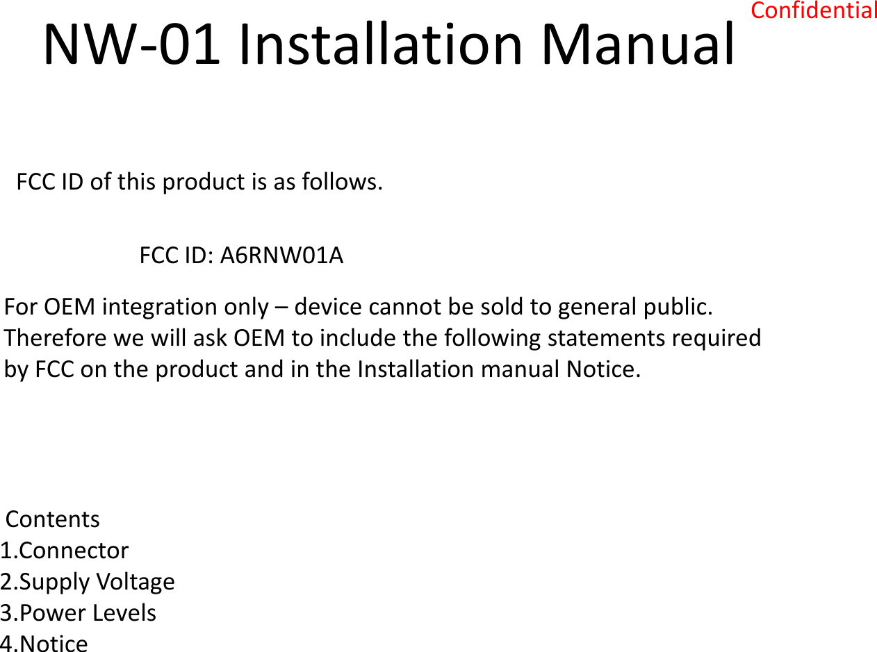 Confidential NW-01 Installation Manual  FCC ID of this product is as follows.  FCC ID: A6RNW01A  For OEM integration only – device cannot be sold to general public.  Therefore we will ask OEM to include the following statements required  by FCC on the product and in the Installation manual Notice.   Contents  1.Connector 2.Supply Voltage 3.Power Levels 4.Notice  