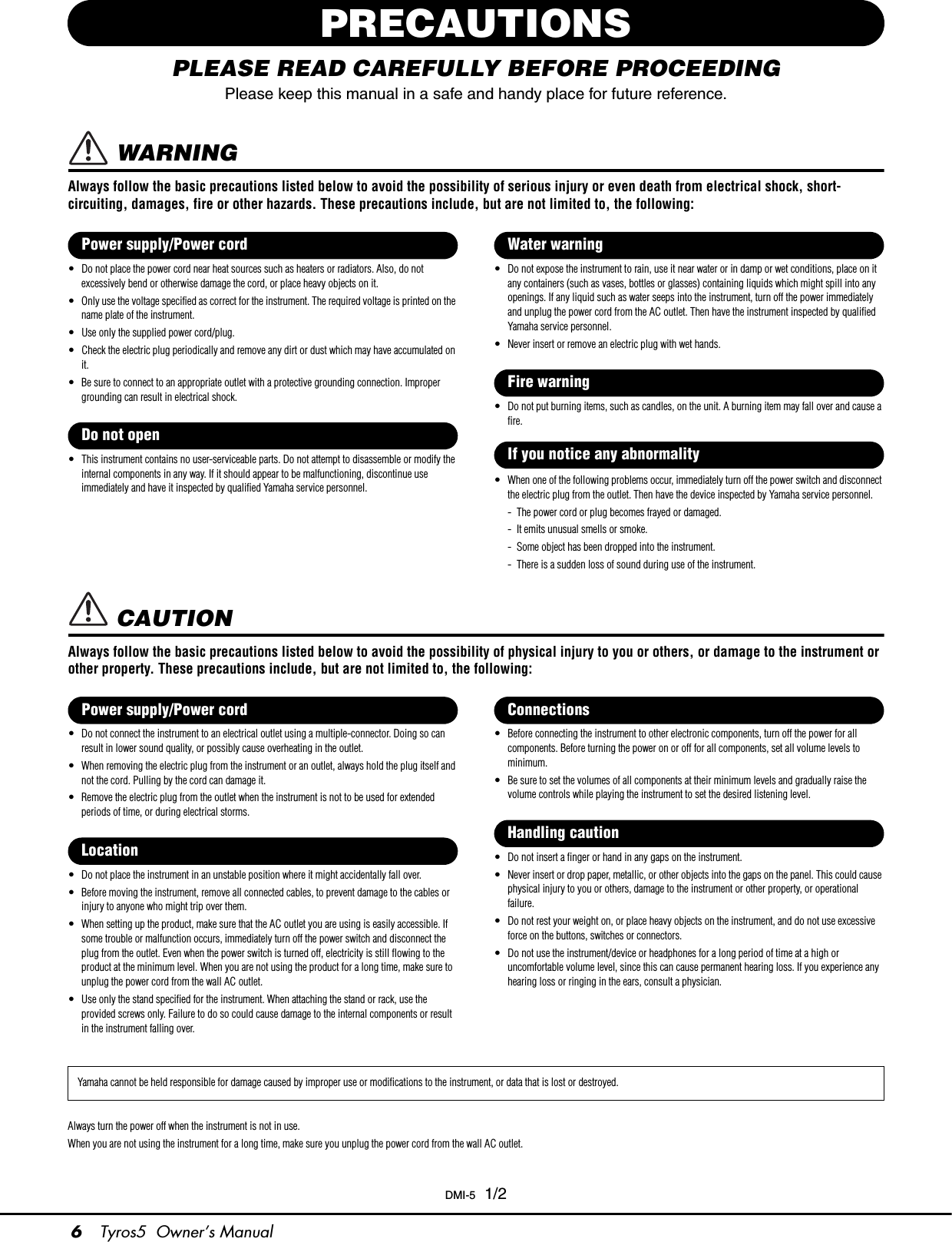 6Tyros5  Owner’s ManualPRECAUTIONSPLEASE READ CAREFULLY BEFORE PROCEEDINGPlease keep this manual in a safe and handy place for future reference. WARNINGAlways follow the basic precautions listed below to avoid the possibility of serious injury or even death from electrical shock, short-circuiting, damages, fire or other hazards. These precautions include, but are not limited to, the following:• Do not place the power cord near heat sources such as heaters or radiators. Also, do not excessively bend or otherwise damage the cord, or place heavy objects on it.• Only use the voltage specified as correct for the instrument. The required voltage is printed on the name plate of the instrument.• Use only the supplied power cord/plug.• Check the electric plug periodically and remove any dirt or dust which may have accumulated on it.• Be sure to connect to an appropriate outlet with a protective grounding connection. Improper grounding can result in electrical shock.• This instrument contains no user-serviceable parts. Do not attempt to disassemble or modify the internal components in any way. If it should appear to be malfunctioning, discontinue use immediately and have it inspected by qualified Yamaha service personnel.• Do not expose the instrument to rain, use it near water or in damp or wet conditions, place on it any containers (such as vases, bottles or glasses) containing liquids which might spill into any openings. If any liquid such as water seeps into the instrument, turn off the power immediately and unplug the power cord from the AC outlet. Then have the instrument inspected by qualified Yamaha service personnel.• Never insert or remove an electric plug with wet hands.• Do not put burning items, such as candles, on the unit. A burning item may fall over and cause a fire.• When one of the following problems occur, immediately turn off the power switch and disconnect the electric plug from the outlet. Then have the device inspected by Yamaha service personnel.- The power cord or plug becomes frayed or damaged.- It emits unusual smells or smoke.- Some object has been dropped into the instrument.- There is a sudden loss of sound during use of the instrument. CAUTIONAlways follow the basic precautions listed below to avoid the possibility of physical injury to you or others, or damage to the instrument or other property. These precautions include, but are not limited to, the following:• Do not connect the instrument to an electrical outlet using a multiple-connector. Doing so can result in lower sound quality, or possibly cause overheating in the outlet.• When removing the electric plug from the instrument or an outlet, always hold the plug itself and not the cord. Pulling by the cord can damage it.• Remove the electric plug from the outlet when the instrument is not to be used for extended periods of time, or during electrical storms.• Do not place the instrument in an unstable position where it might accidentally fall over.• Before moving the instrument, remove all connected cables, to prevent damage to the cables or injury to anyone who might trip over them.• When setting up the product, make sure that the AC outlet you are using is easily accessible. If some trouble or malfunction occurs, immediately turn off the power switch and disconnect the plug from the outlet. Even when the power switch is turned off, electricity is still flowing to the product at the minimum level. When you are not using the product for a long time, make sure to unplug the power cord from the wall AC outlet.• Use only the stand specified for the instrument. When attaching the stand or rack, use the provided screws only. Failure to do so could cause damage to the internal components or result in the instrument falling over.• Before connecting the instrument to other electronic components, turn off the power for all components. Before turning the power on or off for all components, set all volume levels to minimum.• Be sure to set the volumes of all components at their minimum levels and gradually raise the volume controls while playing the instrument to set the desired listening level.• Do not insert a finger or hand in any gaps on the instrument.• Never insert or drop paper, metallic, or other objects into the gaps on the panel. This could cause physical injury to you or others, damage to the instrument or other property, or operational failure.• Do not rest your weight on, or place heavy objects on the instrument, and do not use excessive force on the buttons, switches or connectors.• Do not use the instrument/device or headphones for a long period of time at a high or uncomfortable volume level, since this can cause permanent hearing loss. If you experience any hearing loss or ringing in the ears, consult a physician.Always turn the power off when the instrument is not in use. When you are not using the instrument for a long time, make sure you unplug the power cord from the wall AC outlet.Power supply/Power cordDo not openWater warningFire warningIf you notice any abnormalityPower supply/Power cordLocationConnectionsHandling cautionYamaha cannot be held responsible for damage caused by improper use or modifications to the instrument, or data that is lost or destroyed.DMI-5  1/2