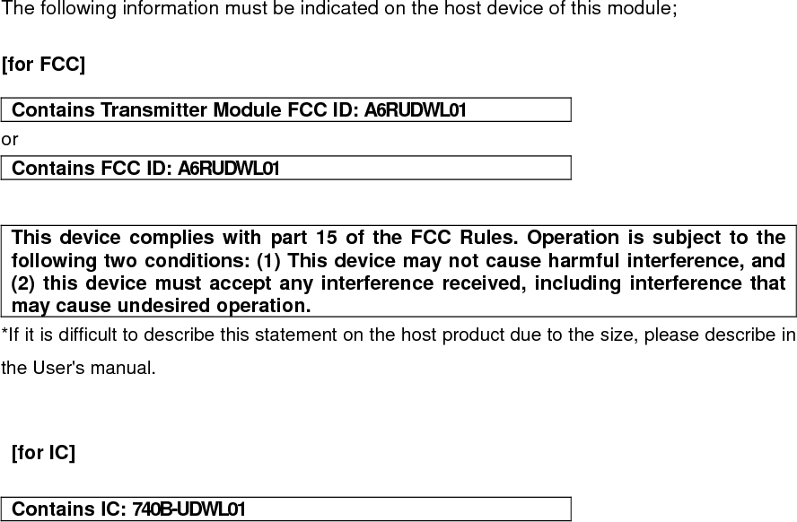 The following information must be indicated on the host device of this module;  [for FCC]    Contains Transmitter Module FCC ID: A6RUDWL01 or Contains FCC ID: A6RUDWL01   This device complies with part 15 of the FCC Rules. Operation is subject to the following two conditions: (1) This device may not cause harmful interference, and (2) this device must accept any interference received, including interference that may cause undesired operation. *If it is difficult to describe this statement on the host product due to the size, please describe in the User&apos;s manual.    [for IC]    Contains IC: 740B-UDWL01    