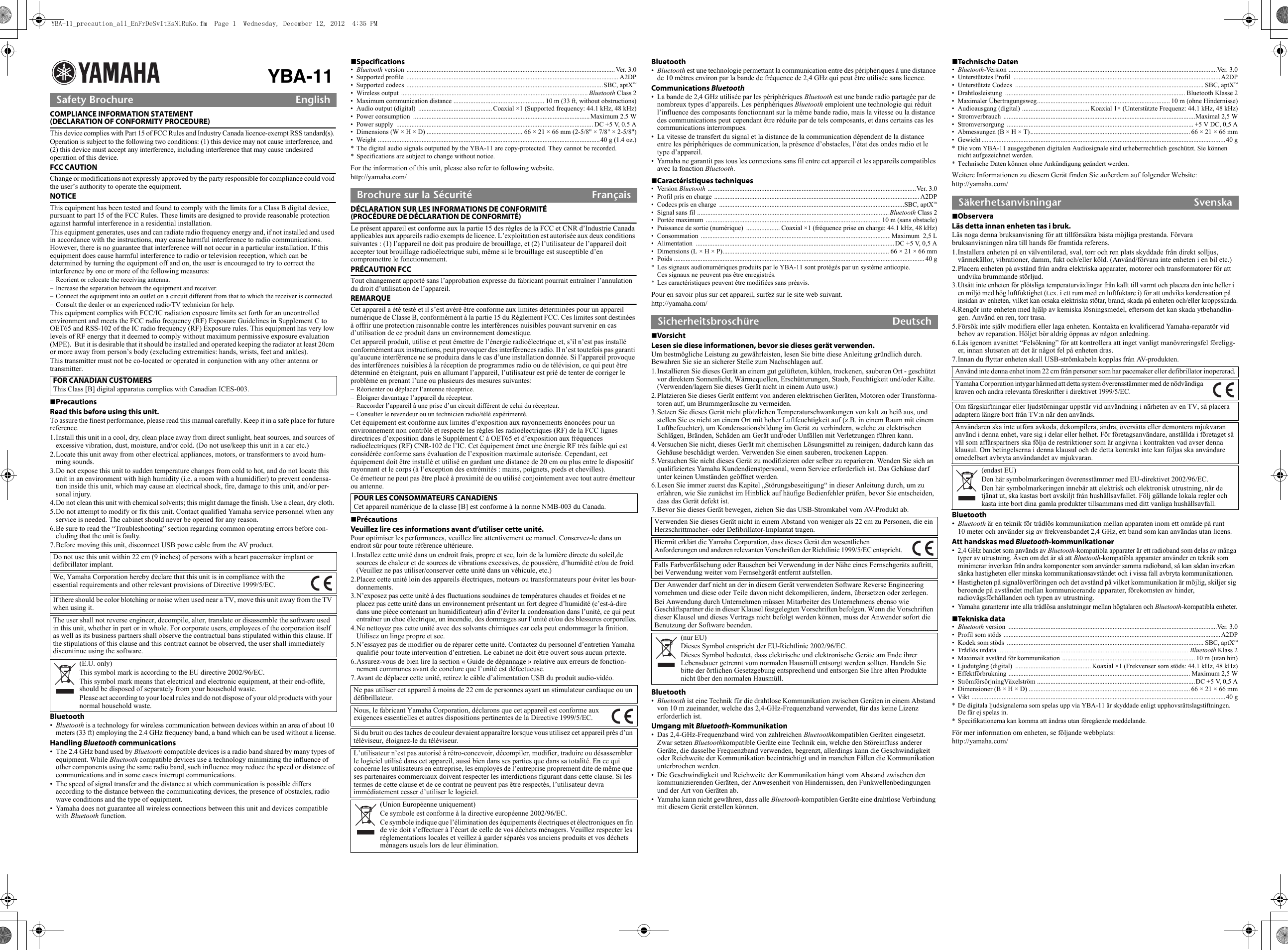 YBA-11COMPLIANCE INFORMATION STATEMENT (DECLARATION OF CONFORMITY PROCEDURE)This device complies with Part 15 of FCC Rules and Industry Canada licence-exempt RSS tandard(s). Operation is subject to the following two conditions: (1) this device may not cause interference, and  (2) this device must accept any interference, including interference that may cause undesired  operation of this device.FCC CAUTIONChange or modifications not expressly approved by the party responsible for compliance could void the user’s authority to operate the equipment.NOTICEThis equipment has been tested and found to comply with the limits for a Class B digital device, pursuant to part 15 of the FCC Rules. These limits are designed to provide reasonable protection against harmful interference in a residential installation.This equipment generates, uses and can radiate radio frequency energy and, if not installed and used in accordance with the instructions, may cause harmful interference to radio communications. However, there is no guarantee that interference will not occur in a particular installation. If this equipment does cause harmful interference to radio or television reception, which can be determined by turning the equipment off and on, the user is encouraged to try to correct the interference by one or more of the following measures:– Reorient or relocate the receiving antenna.– Increase the separation between the equipment and receiver.– Connect the equipment into an outlet on a circuit different from that to which the receiver is connected.– Consult the dealer or an experienced radio/TV technician for help.This equipment complies with FCC/IC radiation exposure limits set forth for an uncontrolled environment and meets the FCC radio frequency (RF) Exposure Guidelines in Supplement C to OET65 and RSS-102 of the IC radio frequency (RF) Exposure rules. This equipment has very low levels of RF energy that it deemed to comply without maximum permissive exposure evaluation (MPE).  But it is desirable that it should be installed and operated keeping the radiator at least 20cm or more away from person’s body (excluding extremities: hands, wrists, feet and ankles).This transmitter must not be co-located or operated in conjunction with any other antenna or transmitter.PrecautionsRead this before using this unit.To assure the finest performance, please read this manual carefully. Keep it in a safe place for future reference.1.Install this unit in a cool, dry, clean place away from direct sunlight, heat sources, and sources of excessive vibration, dust, moisture, and/or cold. (Do not use/keep this unit in a car etc.)2.Locate this unit away from other electrical appliances, motors, or transformers to avoid hum-ming sounds.3.Do not expose this unit to sudden temperature changes from cold to hot, and do not locate this unit in an environment with high humidity (i.e. a room with a humidifier) to prevent condensa-tion inside this unit, which may cause an electrical shock, fire, damage to this unit, and/or per-sonal injury.4.Do not clean this unit with chemical solvents; this might damage the finish. Use a clean, dry cloth. 5.Do not attempt to modify or fix this unit. Contact qualified Yamaha service personnel when any service is needed. The cabinet should never be opened for any reason.6.Be sure to read the “Troubleshooting” section regarding common operating errors before con-cluding that the unit is faulty. 7.Before moving this unit, disconnect USB powe cable from the AV product.Bluetooth•Bluetooth is a technology for wireless communication between devices within an area of about 10 meters (33 ft) employing the 2.4 GHz frequency band, a band which can be used without a license.Handling Bluetooth communications• The 2.4 GHz band used by Bluetooth compatible devices is a radio band shared by many types of equipment. While Bluetooth compatible devices use a technology minimizing the influence of other components using the same radio band, such influence may reduce the speed or distance of communications and in some cases interrupt communications.• The speed of signal transfer and the distance at which communication is possible differs according to the distance between the communicating devices, the presence of obstacles, radio wave conditions and the type of equipment.• Yamaha does not guarantee all wireless connections between this unit and devices compatible with Bluetooth function.Specifications•Bluetooth version ............................................................................................................................ Ver. 3.0• Supported profile  .............................................................................................................................. A2DP• Supported codecs  .....................................................................................................................SBC, aptXTM• Wireless output  ............................................................................................................... Bluetooth Class 2• Maximum communication distance ...................................................... 10 m (33 ft, without obstructions)• Audio output (digital)  ............................................ Coaxial ×1 (Supported frequency: 44.1 kHz, 48 kHz)• Power consumption  .........................................................................................................Maximum 2.5 W• Power supply  ..................................................................................................................... DC +5 V, 0.5 A• Dimensions (W × H × D) ......................................................... 66 × 21 × 66 mm (2-5/8&quot; × 7/8&quot; × 2-5/8&quot;)• Weight ....................................................................................................................................40 g (1.4 oz.)* The digital audio signals outputted by the YBA-11 are copy-protected. They cannot be recorded.* Specifications are subject to change without notice.For the information of this unit, please also refer to following website.http://yamaha.com/DÉCLARATION SUR LES INFORMATIONS DE CONFORMITÉ (PROCÉDURE DE DÉCLARATION DE CONFORMITÉ)Le présent appareil est conforme aux la partie 15 des règles de la FCC et CNR d’Industrie Canada applicables aux appareils radio exempts de licence. L’exploitation est autorisée aux deux conditions suivantes : (1) l’appareil ne doit pas produire de brouillage, et (2) l’utilisateur de l’appareil doit accepter tout brouillage radioélectrique subi, même si le brouillage est susceptible d’en compromettre le fonctionnement.PRÉCAUTION FCCTout changement apporté sans l’approbation expresse du fabricant pourrait entraîner l’annulation du droit d’utilisation de l’appareil.REMARQUECet appareil a été testé et il s’est avéré être conforme aux limites déterminées pour un appareil numérique de Classe B, conformément à la partie 15 du Règlement FCC. Ces limites sont destinées à offrir une protection raisonnable contre les interférences nuisibles pouvant survenir en cas d’utilisation de ce produit dans un environnement domestique.Cet appareil produit, utilise et peut émettre de l’énergie radioélectrique et, s’il n’est pas installé conformément aux instructions, peut provoquer des interférences radio. Il n’est toutefois pas garanti qu’aucune interférence ne se produira dans le cas d’une installation donnée. Si l’appareil provoque des interférences nuisibles à la réception de programmes radio ou de télévision, ce qui peut être déterminé en éteignant, puis en allumant l’appareil, l’utilisateur est prié de tenter de corriger le problème en prenant l’une ou plusieurs des mesures suivantes:– Réorienter ou déplacer l’antenne réceptrice.– Éloigner davantage l’appareil du récepteur.– Raccorder l’appareil à une prise d’un circuit différent de celui du récepteur.– Consulter le revendeur ou un technicien radio/télé expérimenté.Cet équipement est conforme aux limites d’exposition aux rayonnements énoncées pour un environnement non contrôlé et respecte les règles les radioélectriques (RF) de la FCC lignes directrices d’exposition dans le Supplément C à OET65 et d’exposition aux fréquences radioélectriques (RF) CNR-102 de l’IC. Cet équipement émet une énergie RF très faible qui est considérée conforme sans évaluation de l’exposition maximale autorisée. Cependant, cet équipement doit être installé et utilisé en gardant une distance de 20 cm ou plus entre le dispositif rayonnant et le corps (à l’exception des extrémités : mains, poignets, pieds et chevilles).Ce émetteur ne peut pas être placé à proximité de ou utilisé conjointement avec tout autre émetteur ou antenne.PrécautionsVeuillez lire ces informations avant d’utiliser cette unité.Pour optimiser les performances, veuillez lire attentivement ce manuel. Conservez-le dans un endroit sûr pour toute référence ultérieure.1.Installez cette unité dans un endroit frais, propre et sec, loin de la lumière directe du soleil,de sources de chaleur et de sources de vibrations excessives, de poussière, d’humidité et/ou de froid. (Veuillez ne pas utiliser/conserver cette unité dans un véhicule, etc.)2.Placez cette unité loin des appareils électriques, moteurs ou transformateurs pour éviter les bour-donnements.3.N’exposez pas cette unité à des fluctuations soudaines de températures chaudes et froides et ne placez pas cette unité dans un environnement présentant un fort degree d’humidité (c’est-à-dire dans une pièce contenant un humidificateur) afin d’éviter la condensation dans l’unité, ce qui peut entraîner un choc électrique, un incendie, des dommages sur l’unité et/ou des blessures corporelles.4.Ne nettoyez pas cette unité avec des solvants chimiques car cela peut endommager la finition. Utilisez un linge propre et sec.5.N’essayez pas de modifier ou de réparer cette unité. Contactez du personnel d’entretien Yamaha qualifié pour toute intervention d’entretien. Le cabinet ne doit être ouvert sous aucun prtexte.6.Assurez-vous de bien lire la section « Guide de dépannage » relative aux erreurs de fonction-nement communes avant de conclure que l’unité est défectueuse.7.Avant de déplacer cette unité, retirez le câble d’alimentation USB du produit audio-vidéo.Bluetooth•Bluetooth est une technologie permettant la communication entre des périphériques à une distance de 10 mètres environ par la bande de fréquence de 2,4 GHz qui peut être utilisée sans licence.Communications Bluetooth• La bande de 2,4 GHz utilisée par les périphériques Bluetooth est une bande radio partagée par de nombreux types d’appareils. Les périphériques Bluetooth emploient une technologie qui réduit l’influence des composants fonctionnant sur la même bande radio, mais la vitesse ou la distance des communications peut cependant être réduite par de tels composants, et dans certains cas les communications interrompues.• La vitesse de transfert du signal et la distance de la communication dépendent de la distance entre les périphériques de communication, la présence d’obstacles, l’état des ondes radio et le type d’appareil.• Yamaha ne garantit pas tous les connexions sans fil entre cet appareil et les appareils compatibles avec la fonction Bluetooth.Caractéristiques techniques• Version Bluetooth ............................................................................................................................Ver. 3.0• Profil pris en charge  .......................................................................................................................... A2DP• Codecs pris en charge  ..............................................................................................................SBC, aptXTM• Signal sans fil .................................................................................................................. Bluetooth Class 2• Portée maximum  ........................................................................................................ 10 m (sans obstacle)• Puissance de sortie (numérique)  .................... Coaxial ×1 (fréquence prise en charge: 44.1 kHz, 48 kHz)• Consommation .................................................................................................................Maximum  2,5 L• Alimentation ...................................................................................................................... DC +5 V, 0,5 A• Dimensions (L × H × P)................................................................................................... 66 × 21 × 66 mm• Poids ..................................................................................................................................................... 40 g * Les signaux audionumériques produits par le YBA-11 sont protégés par un système anticopie. Ces signaux ne peuvent pas être enregistrés.* Les caractéristiques peuvent être modifiées sans préavis.Pour en savoir plus sur cet appareil, surfez sur le site web suivant.http://yamaha.com/VorsichtLesen sie diese informationen, bevor sie dieses gerät verwenden.Um bestmögliche Leistung zu gewährleisten, lesen Sie bitte diese Anleitung gründlich durch. Bewahren Sie sie an sicherer Stelle zum Nachschlagen auf.1.Installieren Sie dieses Gerät an einem gut gelüfteten, kühlen, trockenen, sauberen Ort - geschützt vor direktem Sonnenlicht, Wärmequellen, Erschütterungen, Staub, Feuchtigkeit und/oder Kälte. (Verwenden/lagern Sie dieses Gerät nicht in einem Auto usw.)2.Platzieren Sie dieses Gerät entfernt von anderen elektrischen Geräten, Motoren oder Transforma-toren auf, um Brummgeräusche zu vermeiden.3.Setzen Sie dieses Gerät nicht plötzlichen Temperaturschwankungen von kalt zu heiß aus, und stellen Sie es nicht an einem Ort mit hoher Luftfeuchtigkeit auf (z.B. in einem Raum mit einem Luftbefeuchter), um Kondensationsbildung im Gerät zu verhindern, welche zu elektrischen Schlägen, Bränden, Schäden am Gerät und/oder Unfällen mit Verletzungen führen kann.4.Versuchen Sie nicht, dieses Gerät mit chemischen Lösungsmittel zu reinigen; dadurch kann das Gehäuse beschädigt werden. Verwenden Sie einen sauberen, trockenen Lappen. 5.Versuchen Sie nicht dieses Gerät zu modifizieren oder selber zu reparieren. Wenden Sie sich an qualifiziertes Yamaha Kundendienstpersonal, wenn Service erforderlich ist. Das Gehäuse darf unter keinen Umständen geöffnet werden.6.Lesen Sie immer zuerst das Kapitel „Störungsbeseitigung“ in dieser Anleitung durch, um zu erfahren, wie Sie zunächst im Hinblick auf häufige Bedienfehler prüfen, bevor Sie entscheiden, dass das Gerät defekt ist. 7.Bevor Sie dieses Gerät bewegen, ziehen Sie das USB-Stromkabel vom AV-Produkt ab.Bluetooth•Bluetooth ist eine Technik für die drahtlose Kommunikation zwischen Geräten in einem Abstand von 10 m zueinander, welche das 2,4-GHz-Frequenzband verwendet, für das keine Lizenz erforderlich ist.Umgang mit Bluetooth-Kommunikation • Das 2,4-GHz-Frequenzband wird von zahlreichen Bluetoothkompatiblen Geräten eingesetzt. Zwar setzen Bluetoothkompatible Geräte eine Technik ein, welche den Störeinfluss anderer Geräte, die dasselbe Frequenzband verwenden, begrenzt, allerdings kann die Geschwindigkeit oder Reichweite der Kommunikation beeinträchtigt und in manchen Fällen die Kommunikation unterbrochen werden.• Die Geschwindigkeit und Reichweite der Kommunikation hängt vom Abstand zwischen den kommunizierenden Geräten, der Anwesenheit von Hindernissen, den Funkwellenbedingungen und der Art von Geräten ab.• Yamaha kann nicht gewähren, dass alle Bluetooth-kompatiblen Geräte eine drahtlose Verbindung mit diesem Gerät erstellen können.Technische Daten•Bluetooth-Version ............................................................................................................................Ver. 3.0• Unterstütztes Profil  ...........................................................................................................................A2DP• Unterstützte Codecs  ................................................................................................................ SBC, aptXTM• Drahtlosleistung ........................................................................................................... Bluetooth Klasse 2• Maximaler Übertragungsweg............................................................................... 10 m (ohne Hindernisse)• Audioausgang (digital) ........................................ Koaxial 1× (Unterstützte Frequenz: 44.1 kHz, 48 kHz)• Stromverbrauch ..................................................................................................................Maximal 2,5 W• Stromversorgung ............................................................................................................... +5 V DC, 0,5 A• Abmessungen (B × H × T)............................................................................................... 66 × 21 × 66 mm• Gewicht .................................................................................................................................................40 g* Die vom YBA-11 ausgegebenen digitalen Audiosignale sind urheberrechtlich geschützt. Sie können nicht aufgezeichnet werden.* Technische Daten können ohne Ankündigung geändert werden.Weitere Informationen zu diesem Gerät finden Sie außerdem auf folgender Website:http://yamaha.com/ObserveraLäs detta innan enheten tas i bruk.Läs noga denna bruksanvisning för att tillförsäkra bästa möjliga prestanda. Förvara bruksanvisningen nära till hands för framtida referens.1.Installera enheten på en välventilerad, sval, torr och ren plats skyddade från direkt solljus, värmekällor, vibrationer, damm, fukt och/eller köld. (Använd/förvara inte enheten i en bil etc.)2.Placera enheten på avstånd från andra elektriska apparater, motorer och transformatorer för att undvika brummande störljud.3.Utsätt inte enheten för plötsliga temperaturväxlingar från kallt till varmt och placera den inte heller i en miljö med hög luftfuktighet (t.ex. i ett rum med en luftfuktare i) för att undvika kondensation på insidan av enheten, vilket kan orsaka elektriska stötar, brand, skada på enheten och/eller kroppsskada.4.Rengör inte enheten med hjälp av kemiska lösningsmedel, eftersom det kan skada ytbehandlin-gen. Använd en ren, torr trasa.5.Försök inte själv modifiera eller laga enheten. Kontakta en kvalificerad Yamaha-reparatör vid behov av reparation. Höljet bör aldrig öppnas av någon anledning.6.Läs igenom avsnittet “Felsökning” för att kontrollera att inget vanligt manövreringsfel föreligg-er, innan slutsaten att det är något fel på enheten dras.7.Innan du flyttar enheten skall USB-strömkabeln kopplas från AV-produkten.Bluetooth•Bluetooth är en teknik för trådlös kommunikation mellan apparaten inom ett område på runt 10 meter och använder sig av frekvensbandet 2,4 GHz, ett band som kan användas utan licens.Att handskas med Bluetooth-kommunikationer• 2,4 GHz bandet som används av Bluetooth-kompatibla apparater är ett radioband som delas av många typer av utrustning. Även om det är så att Bluetooth-kompatibla apparater använder en teknik som minimerar inverkan från andra komponenter som använder samma radioband, så kan sådan inverkan sänka hastigheten eller minska kommunikationsavståndet och i vissa fall avbryta kommunikationen.• Hastigheten på signalöverföringen och det avstånd på vilket kommunikation är möjlig, skiljer sig beroende på avståndet mellan kommunicerande apparater, förekomsten av hinder, radiovågsförhållanden och typen av utrustning.• Yamaha garanterar inte alla trådlösa anslutningar mellan högtalaren och Bluetooth-kompatibla enheter.Tekniska data•Bluetooth version  ............................................................................................................................Ver. 3.0• Profil som stöds .................................................................................................................................A2DP• Kodek som stöds  ..................................................................................................................... SBC, aptXTM• Trådlös utdata ................................................................................................................. Bluetooth Klass 2• Maximalt avstånd för kommunikation  ............................................................................... 10 m (utan hin)• Ljudutgång (digital)  ............................................. Koaxial ×1 (Frekvenser som stöds: 44.1 kHz, 48 kHz)• Effektförbrukning ............................................................................................................ Maximum 2,5 W• StrömförsörjningVäxelström ..............................................................................................DC +5 V, 0,5 A• Dimensioner (B × H × D) ................................................................................................ 66 × 21 × 66 mm• Vikt .......................................................................................................................................................40 g* De digitala ljudsignalerna som spelas upp via YBA-11 är skyddade enligt upphovsrättslagstiftningen. De får ej spelas in.* Specifikationerna kan komma att ändras utan föregående meddelande.För mer information om enheten, se följande webbplats:http://yamaha.com/Safety Brochure EnglishFOR CANADIAN CUSTOMERSThis Class [B] digital apparatus complies with Canadian ICES-003.Do not use this unit within 22 cm (9 inches) of persons with a heart pacemaker implant or defibrillator implant.We, Yamaha Corporation hereby declare that this unit is in compliance with the essential requirements and other relevant provisions of Directive 1999/5/EC. If there should be color blotching or noise when used near a TV, move this unit away from the TV when using it. The user shall not reverse engineer, decompile, alter, translate or disassemble the software used in this unit, whether in part or in whole. For corporate users, employees of the corporation itself as well as its business partners shall observe the contractual bans stipulated within this clause. If the stipulations of this clause and this contract cannot be observed, the user shall immediately discontinue using the software.(E.U. only)This symbol mark is according to the EU directive 2002/96/EC.This symbol mark means that electrical and electronic equipment, at their end-oflife, should be disposed of separately from your household waste. Please act according to your local rules and do not dispose of your old products with your normal household waste.Brochure sur la Sécurité FrançaisPOUR LES CONSOMMATEURS CANADIENSCet appareil numérique de la classe [B] est conforme à la norme NMB-003 du Canada.Ne pas utiliser cet appareil à moins de 22 cm de personnes ayant un stimulateur cardiaque ou un défibrillateur.Nous, le fabricant Yamaha Corporation, déclarons que cet appareil est conforme aux exigences essentielles et autres dispositions pertinentes de la Directive 1999/5/EC. Si du bruit ou des taches de couleur devaient apparaître lorsque vous utilisez cet appareil près d’un téléviseur, éloignez-le du téléviseur. L’utilisateur n’est pas autorisé à rétro-concevoir, décompiler, modifier, traduire ou désassembler le logiciel utilisé dans cet appareil, aussi bien dans ses parties que dans sa totalité. En ce qui concerne les utilisateurs en entreprise, les employés de l’entreprise proprement dite de même que ses partenaires commerciaux doivent respecter les interdictions figurant dans cette clause. Si les termes de cette clause et de ce contrat ne peuvent pas être respectés, l’utilisateur devra immédiatement cesser d’utiliser le logiciel.(Union Européenne uniquement)Ce symbole est conforme à la directive européenne 2002/96/EC.Ce symbole indique que l’élimination des équipements électriques et électroniques en fin de vie doit s’effectuer à l’écart de celle de vos déchets ménagers. Veuillez respecter les réglementations locales et veillez à garder séparés vos anciens produits et vos déchets ménagers usuels lors de leur élimination.Sicherheitsbroschüre DeutschVerwenden Sie dieses Gerät nicht in einem Abstand von weniger als 22 cm zu Personen, die ein Herzschrittmacher- oder Defibrillator-Implantat tragen.Hiermit erklärt die Yamaha Corporation, dass dieses Gerät den wesentlichen Anforderungen und anderen relevanten Vorschriften der Richtlinie 1999/5/EC entspricht. Falls Farbverfälschung oder Rauschen bei Verwendung in der Nähe eines Fernsehgeräts auftritt, bei Verwendung weiter vom Fernsehgerät entfernt aufstellen.Der Anwender darf nicht an der in diesem Gerät verwendeten Software Reverse Engineering vornehmen und diese oder Teile davon nicht dekompilieren, ändern, übersetzen oder zerlegen.Bei Anwendung durch Unternehmen müssen Mitarbeiter des Unternehmens ebenso wie Geschäftspartner die in dieser Klausel festgelegten Vorschriften befolgen. Wenn die Vorschriften dieser Klausel und dieses Vertrags nicht befolgt werden können, muss der Anwender sofort die Benutzung der Software beenden.(nur EU)Dieses Symbol entspricht der EU-Richtlinie 2002/96/EC.Dieses Symbol bedeutet, dass elektrische und elektronische Geräte am Ende ihrer Lebensdauer getrennt vom normalen Hausmüll entsorgt werden sollten. Handeln Sie bitte der örtlichen Gesetzgebung entsprechend und entsorgen Sie Ihre alten Produkte nicht über den normalen Hausmüll.Säkerhetsanvisningar SvenskaAnvänd inte denna enhet inom 22 cm från personer som har pacemaker eller defibrillator inopererad.Yamaha Corporation intygar härmed att detta system överensstämmer med de nödvändiga kraven och andra relevanta föreskrifter i direktivet 1999/5/EC. Om färgskiftningar eller ljudstörningar uppstår vid användning i närheten av en TV, så placera adaptern längre bort från TV:n när den används.Användaren ska inte utföra avkoda, dekompilera, ändra, översätta eller demontera mjukvaran använd i denna enhet, vare sig i delar eller helhet. För företagsanvändare, anställda i företaget så väl som affärspartners ska följa de restriktioner som är angivna i kontrakten vad avser denna klausul. Om betingelserna i denna klausul och de detta kontrakt inte kan följas ska användare omedelbart avbryta användandet av mjukvaran.(endast EU)Den här symbolmarkeringen överensstämmer med EU-direktivet 2002/96/EC.Den här symbolmarkeringen innebär att elektrisk och elektronisk utrustning, när de tjänat ut, ska kastas bort avskiljt från hushållsavfallet. Följ gällande lokala regler och kasta inte bort dina gamla produkter tillsammans med ditt vanliga hushållsavfall.YBA-11_precaution_all_EnFrDeSvItEsNlRuKo.fm  Page 1  Wednesday, December 12, 2012  4:35 PM