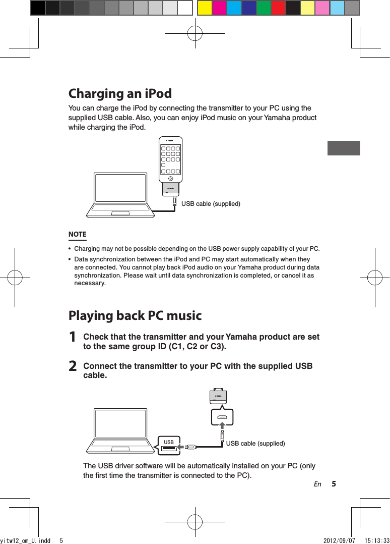 5EnCharging an iPodYou can charge the iPod by connecting the transmitter to your PC using the supplied USB cable. Also, you can enjoy iPod music on your Yamaha product while charging the iPod. USB cable (supplied)NOTE• Charging may not be possible depending on the USB power supply capability of your PC.•  Data synchronization between the iPod and PC may start automatically when they are connected. You cannot play back iPod audio on your Yamaha product during data synchronization. Please wait until data synchronization is completed, or cancel it as necessary.Playing back PC music1  Check that the transmitter and your Yamaha product are set to the same group ID (C1, C2 or C3).2  Connect the transmitter to your PC with the supplied USB cable.USBUSB cable (supplied)The USB driver software will be automatically installed on your PC (only the rst time the transmitter is connected to the PC).yitw12_om_U.indd   5 2012/09/07   15:13:33
